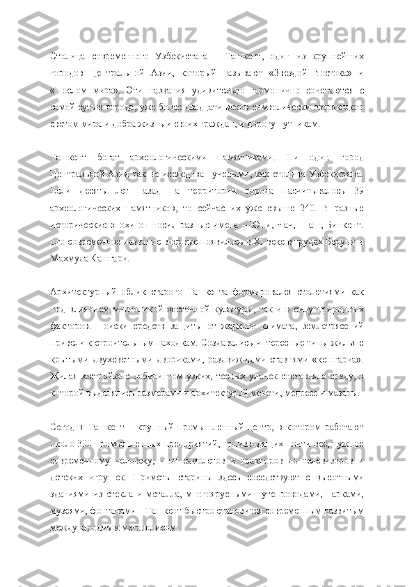 Столица   современного   Узбекистана   –   Ташкент,   один   из   крупнейших
городов   Центральной   Азии,   который   называют   «Звездой   Востока»   и
«Послом   мира».   Эти   названия   удивительно   гармонично   сочетаются   с
самой сутью города, уже более двадцати веков символически озаряющего
светом мира и добра жизнь и своих граждан, и дорогу путникам.
Ташкент   богат   археологическими   памятниками.   Ни   один   город
Центральной Азии так не исследован  учеными, как столица Узбекистана.
Если   десять   лет   назад   на   территории   города   насчитывалось   39
археологических   памятников,   то   сейчас   их   уже   свыше   240.   В   разные
исторические   эпохи   он   носил   разные   имена   –   Юни,   Чач,   Шаш,   Бинкент.
Его современное название впервые появилось в XI веке в трудах Беруни и
Махмуда Кашгари.
Архитектурный   облик   старого   Ташкента   формировался   столетиями   как
под   влиянием   многоликой   восточной   культуры,   так   и   в   силу   природных
факторов.   Поиски   средств   защиты   от   жаркого   климата,   землетрясений
привели к строительным находкам. Создавались интересные типы жилья с
крытыми   двухсветными   двориками,   раздвижными   ставнями   «кешгарча».
Жилая   застройка   с   лабиринтом   узких,   тесных   улочек   составляла   среду,   в
которой выделялись размерами и архитектурой мечети, медресе и мазары.
Сегодня   Ташкент   –   крупный   промышленный   центр,   в   котором   работают
около 300 промышленных предприятий, производящих почти все, нужное
современному   человеку,   -   от   самолетов   и   тракторов   до   телевизоров   и
детских   игрушек.   Приметы   старины   здесь   соседствуют   с   высотными
зданиями   из   стекла   и   металла,   многоярусными   путепроводами,   парками,
музеями, фонтанами – Ташкент быстро становится современным развитым
международным мегаполисом. 