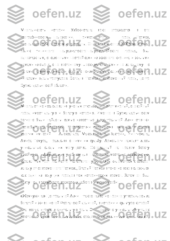 Многоликость   истории   Узбекистана   ярко   отражается   в   его
географическом   положении.   Пример   этого   –   город   Термез,
расположенный на самом юге страны. Он возник в конце ХIХ века и имел
облик   типичного   полуазиатского-полуевропейского   города,   был
одноэтажным,   с   казенными   постройками   из   жженого   кирпича   и   жилыми
домами из сырца, с по-восточному плоскими крышами и по-западному – с
окнами на улицу, в зелени садов, с неизменными акациями, карагачами и
чинарами   вдоль   тротуаров.   Сегодня   Термез   –   современный   город,   центр
Сурхандарьинской области.
2.
Многолетние исследования ученых открыли, что этот мирный, спокойный
город   имеет   долгую   и   богатую   историю.   Именно   в   Сурхандарьинском
регионе   были   найдены   самые   известные   в   Центральной   Азии   стоянки
первобытного   человека.   Впоследствии   территория   входила   в   состав
многих   империй   –   Александра   Македонского,   Бактрии,   Чингисхана,
Амира   Темура,   -   разделяя   с   ними   их   судьбу.   Археологи   находят   здесь
уникальные   следы   их   могущества.   Основанный   на   правом   берегу
Джейхуна   –   Амударьи   в   удобном   для   переправы   месте,   на   пересечении
караванных   троп   Великого   шелкового   пути,   в   пяти   километрах   к   северо-
западу от современного Термеза, Старый Термез в течение веков сложился
как   один   из   ведущих   городов   тех   исторических   времен.   Затем   он   был
разрушен в результате вражеских набегов и междоусобиц.
«Жемчужина» Центральной Азии – такое название прочно утвердилось за
богатой и живописной Ферганской долиной, в истории и культуре которой
она   всегда   играла   значительную   роль.   Это   поистине   уникальный   уголок
Востока.  В  древности  долина  была  средоточием  различных  цивилизаций, 