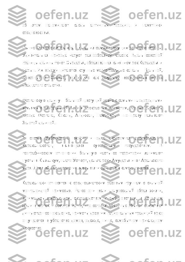 об   этом   напоминают   следы   античных   городищ   и   памятники
средневековья.
Нынче   Ферганская   долина   –   один   из   самых   цветущих   регионов   страны.
Удивительная   природа   чарует   разнообразием   красок.   Вдоль   северной
границы долины течет Сырдарья, образованная слиянием рек Карадарья и
Нарын.   Их   водами   питаются   крупные   магистральные   каналы   –   Большой,
Северный   и   Южный,   возникшие   как   результат   всенародных   строек
двадцатого столетия.
Ферганскую  долину – большой цветущий оазис  с самыми плодородными
землями   в   Центральной   Азии   и   прекрасным   климатом,   где   расположены
города   Фергана,   Коканд,   Андижан,   Наманган,   -   по   праву   называют
Золотой долиной.
В   состав   Узбекистана   входит   и   одна   автономная   республика   –
Каракалпакстан,   являющаяся   суверенным   государством.   В
географическом   отношении   большую   часть   ее   территории   занимают
пустыня Кызылкум, плато Устюрт, дельта реки Амударья и юг Аральского
моря. Древнейшие поселения здесь возникали еще в каменном веке.
Каракалпаки   относятся   к   среднеазиатским   расовым   группам   с   сильной
монголоидной   примесью.   Ранее   они   вели   полуоседлый   образ   жизни,
занимались   земледелием,   скотоводством   и   рыболовством,   в   основном
жили   в   юртах.   Несмотря   на   то,   что   сегодня   исконные   обычаи   сохраняет
лишь старшее поколение, приметы древних национальных традиций ярко
ощущаются   в   убранстве   домов,   одежде,   пище,   самобытном   прикладном
искусстве. 