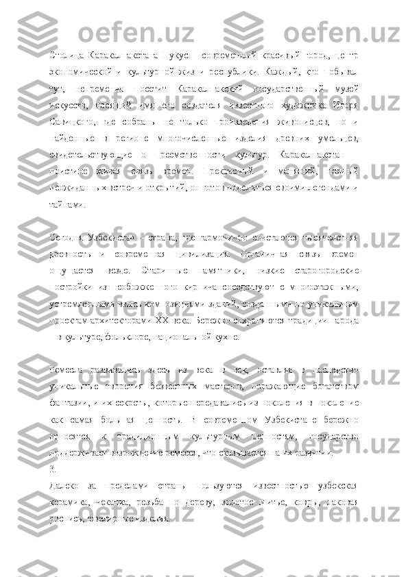 Столица   Каракалпакстана   Нукус   –   современный   красивый   город,   центр
экономической   и   культурной   жизни   республики.   Каждый,   кто   побывал
тут,   непременно   посетит   Каракалпакский   государственный   музей
искусств,   носящий   имя   его   создателя   известного   художника   Игоря
Савицкого,   где   собраны   не   только   произведения   живописцев,   но   и
найденные   в   регионе   многочисленные   изделия   древних   умельцев,
свидетельствующие   о   преемственности   культур.   Каракалпакстан   –
поистине   живая   связь   времен.   Прекрасный   и   манящий,   полный
неожиданных встреч и открытий, он готов поделиться своими легендами и
тайнами.
Сегодня   Узбекистан   –   страна,   где   гармонично   сочетаются   тысячелетняя
древность   и   современная   цивилизация.   Органичная   связь   времен
ощущается   везде.   Старинные   памятники,   низкие   старогородские
постройки   из   необожженного   кирпича   соседствуют   с   многоэтажными,
устремленными ввысь композициями зданий, созданными по уникальным
проектам архитекторами ХХ века. Бережно сохраняются традиции народа
– в культуре, фольклоре, национальной кухне.
Ремесла   развивались   здесь   из   века   в   век,   оставляя   в   наследство
уникальные   творения   безвестных   мастеров,   поражающие   богатством
фантазии, и их секреты,  которые передавались из поколения в поколение
как   самая   большая   ценность.   В   современном   Узбекистане   бережно
относятся   к   традиционным   культурным   ценностям,   государство
поддерживает возрождение ремесел, что сказывается на их развитии.        
3.
Далеко   за   пределами   страны   пользуются   известностью   узбекская
керамика,   чеканка,   резьба   по   дереву,   золотое   шитье,   ковры,   лаковая
роспись, ювелирные изделия. 