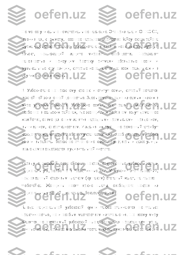 Не менее уникально нематериальное наследие. Это признала и ЮНЕСКО,
вкючившая, к примеру, песенное народное творчество Байсунского района
Сурхандарьинской   области   Узбекистана   в   свой   список   как   культурный
объект,   подлежащий   защите   мирового   сообщества.   Поражают
напевностью   и   присущим   Востоку   ритмами   обрядовые   песни   и
музыкальные   композиции,   которые   исполняются   на   всех   праздниках   и   в
других регионах страны.
В   Узбекистане   по-прежнему   крепок   институт   семьи,   который   остается
важнейшей жизненной ценностью. Здесь отмечен один из самых низких в
мире   уровень   разводов.   Узбекские   семьи,   как   правило,   многодетны,
особенно   в   сельских   районах,   где   женщины   в   основном   ведут   домашнее
хозяйство, совмещая с ним занятия народными промыслами – прядением,
вышиванием,   ковроткачеством.   Изделия   их   рук   –   непременный   атрибут
каждого дома, который любовно украшается ими. Вообще, оседлый образ
жизни   выработал   бережное   отношение   к   жилищу.   Дворы   и   даже   улицы
возле домов содержатся в удивительной чистоте.
Наряду   с   одеждой   европейского   покроя   современные   узбеки   носят   и
национальную,   особенно   в   праздничные   дни.   У   мужчин   это   полосатый,
подпоясанный   красивым   платком   (кушаком)   стеганый   халат,   на   голове   –
тюбетейка.   Женщины   носят   яркие   платья   свободного   покроя   из
национальных тканей – ханатласа, бекасама, калами.
Блюда   национальной   узбекской   кухни   также   отличаются   не   только
практичностью,   но   и   особым   мастерством   изготовления.   По   всему   миру
славятся   неповторимый   узбекский   плов,   ароматная   прозрачная   шурпа,
сочные   манты,   приготовленные   из   теста   и   мяса,   духовистый,   пропахший 