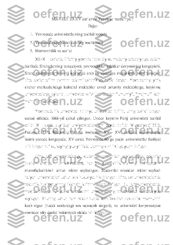 MAVZU: 	XI	-XV asrlarda 	Yevropa 	madaniyati	 	
Reja:	 	
1.	 Yevropada universitetlarning tashkil topishi	 	
2.	 Yevropada uyg`onish davring boshlanishi	 	
3.	 Memorchilik va san`at	 	
XII	-XIII asrlarda G’arbiy yevropa iqtisodiy va  madaniy taraqqiyotga qadam 	
tashladi. Shaharlarning tara	qqiyoti, yevropaliklar tafakkur denyosining kengayishi, 	
Sharq  madaniyati,  birinchi  navbatda  arab  va  vizantiya  madaniyati  bilan  tanishish 
o’rta  asrlar  ta’lim  tizimini  takomillashtirishga  turtki  bergan.  Yevropaning  yirik 
shahar  markazlaridagi  kafedral  maktab	lar  avval  umumiy  maktablarga,  keyinroq 	
universitetlarga  aylandi.  Universitet  so’zi  lotinchadan  “umumiy”,  “majmui”  kabi 
ma’nolarni anglatgan. 	 	
Yevropada  ilk  universitet  Bolonya  universiteti  bo’lib,  uning  tashkil  topgan 	
sanasi  sifatida  1088	-yil  qabul  qilinga	n.  Undan  keyinro  Parij  universiteti  tashkil 	
etildi.  XIII  asrda  quyidagi  unviyersitetlar  ham  paydo  bo’ldi:  Monpelye  (1220), 
Paduya  (1222),  Neapol  (1224)  va  boshqalar. 	XV 	- XVI  asrlarda 	universitetlar 	
tizimi  yanada  kengayada. 	XV  asrda  Yevropada  80  ga  yaqin  u	niversitetlar  faoliyat 	
olib borgan bo’lsa, keyingi yuz yillikda ularning soni 180 ga yaqin bo’lgan.	 	
O’rta  asr  universitetlariga  studentlar  tomonidan  saylanadigan  rektorlar 	
boshchilik  qilgan.  Universitetlarda  har  bir  yurtdoshlik  o’zining  boshqaruvini 
muvofi	qlashtirish  uchun  rektor  saylashgan.  Studentlar  orasidan  rektor  saylash 	
italyan  universitetlari  uchun  xos  hususiyat  hisoblangan.  O’rta  asr  universitetlarida 
rektorlik  boshqaruvining  ikkinchi  ko’rinishi  ham  bo’lgan.  Bu  Parij  universitetida 
mavjud  bo’lgan.  U	nga  ko’ra  rektorni  universitetning  professorlar  korporasiyasi 	
saylagan.  Shuning  uchun  ham  rektor  bunda  «professorlar  oqsoqoli»  mazmunini 
kasb  etgan  (huddi  sexlardagi  sex  oqsoqoli  singari),  va  universitet  korporasiyasi 
nomidan oliy davlat hokimiyati oldida 	ish ko’rgan	.  