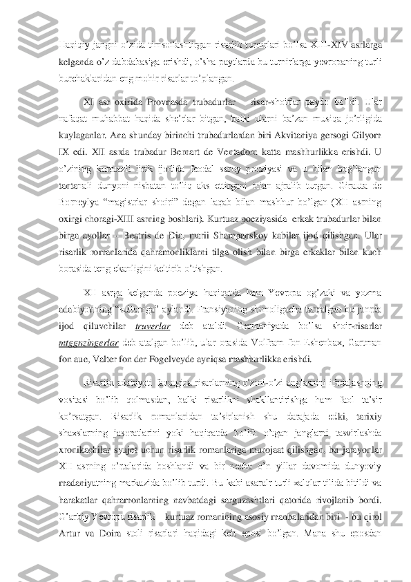 Haqiqiy  jangni  o’zida  timsollashtirgan  risarlik  turnirlari  bo’lsa  XIII	-XIV  asrlarga 	
kelganda  o	’z  dabdabasiga  erishdi,  o’sha  paytlarda  bu  turnirlarga  yevropaning  turli 	
burchaklaridan eng mohir risarlar to’plangan.	 	
XI  asr  oxirida  Provnasda  trubadurlar 	– risar	-shoirlar  paydo  bo’ldi.  Ular 	
nafaqat  muhabbat  haqida  she’rlar  bitgan,  balki  ularni  ba’zan  mus	iqa  jo’rligida 	
kuylaganlar.  Ana  shunday  birinchi  trubadurlardan  biri  Akvitaniya  gersogi  Gilyom 
IX  edi.  XII  asrda  trubadur  Bernart  de  Ventadorn  katta  mashhurlikka  erishdi.  U 
o’zining  kurtuazli  lirik  ijodida  feodal  saroy  poeziyasi  va  u  bilan  bog’langan 
tanta	nali  dunyoni  nisbatan  to’liq  aks  ettirgani  bilan  ajralib  turgan.  Girauta  de 	
Borneylya  “magistrlar  shoiri”  degan  laqab  bilan  mashhur  bo’lgan  (XII  asrning 
oxirgi choragi	-XIII asrning boshlari). Kurtuaz poeziyasida  erkak trubadurlar bilan 	
birga  ayollar 	– Bea	tris  de  Dia,  marii  Shampanskoy  kabilar  ijod  qilishgan.  Ular 	
risarlik  romanlarida  qahramonliklarni  tilga  olish  bilan  birga  erkaklar  bilan  kuch 
borasida teng ekanligini keltirib o’tishgan.	 	
XII  asrga  kelganda  poeziya  haqiqatda  ham  Yevropa  og’zaki  va  yozma 	
ada	biyotining  “sultoniga”  aylandi.  Fransiyaning  shimoligacha  tarqalgan  bu  janrda 	
ijod  qiluvchilar 	truverlar	 	deb  ataldi.  Germaniyada  bo’lsa  shoir	-risarlar 	
mtggnzingerlar	 deb  atalgan  bo’lib,  ular  orasida  Volfram  fon  Eshenbax,  Gartman 	
fon aue, Valter fon der Fog	elveyde ayniqsa mashhurlikka erishdi.	 	
Risarlik  adabiyoti  faqatgina  risarlarning  o’zini	-o’zi  anglashini  ifodalashning 	
vositasi  bo’lib  qolmasdan,  balki  risarlikni  shakllantirishga  ham  faol  ta’sir 
ko’rsatgan.  Risarlik  romanlaridan  ta’sirlanish  shu  darajada  ed	ki,  tarixiy 	
shaxslarning  jasoratlarini  yoki  haqiqatda  bo’lib  o’tgan  janglarni  tasvirlashda 
xronikachilar  syujet  uchun  risarlik  romanlariga  murojaat  qilishgan,  bu  jarayonlar 
XII  asrning  o’rtalarida  boshlandi  va  bir  necha  o’n  yillar  davomida  dunyoviy 
madaniy	atning  markazida  bo’lib turdi.  Bu kabi  asaralr turli xalqlar tilida bitildi va 	
harakatlar  qahramonlarning  navbatdagi  sarguzashtlari  qatorida  rivojlanib  bordi. 
G’arbiy Yevropa risarlik 	– kurtuaz romanining asosiy manbalaridan biri  	- bu qirol 	
Artur  va  Doira	 stoli  risarlari  haqidagi  kelt  eposi  bo’lgan.  Mana  shu  eposdan  