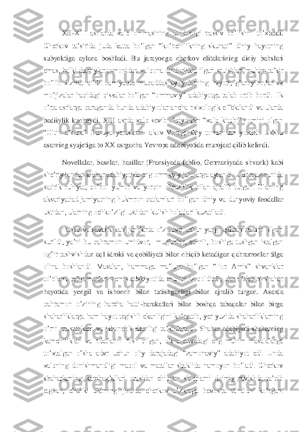 XII	-XIII  asrlarda  xalq  ommasining  dindorligi  passiv  bo’lishni  to’x	tatdi. 	
Cherkov  ta’sirida  juda  katta  bo’lgan  “ko’pchilikning  skunati”  diniy  hayotning 
subyektiga  aylana  boshladi.  Bu  jarayonga  cherkov  elitalarining  diniy  bahslari 
emas,  balki  dahriylar  tomonidan  xalqona  dindorlikni  ilgari  sruishlari  muhim  ta’sir 
bo’lib  xiz	mat  qildi.  Jamiyatda  muqaddas  ayliyolarning  hayoti,  g’aroyibotlar  va 	
mo’jizalar  haqidagi  qissalar  bo’lgan  “ommaviy”  adabiyotga  talab  ortib  bordi.  Ilk 
o’rta  asrlarga  qaraganda  bunda  adabiyotlar  ancha  psixologik  effektlandi  va  ularda 
badiiylik  kuchaydi.  XIII	 asrda  xalq  sevib  o’qiydigan  “xalq  kitobi”  nomini  olgan 	
“Oltin  afsona”  Genuya  yepiskopi  Iakov  Voraginskiy  tomonidan  yozildi.  Ushbu 
asarning syujetiga to XX asrgacha Yevropa adabiyotida murojaat qilib kelindi.	 	
Novellalar,  basnlar,  hazillar  (Fransiyada  fabli	o,  Germaniyada  shvank)  kabi 	
she’riy janrlar shahar adabiyotida eng ommaviy janrlarga aylandi. Ular mazmunida 
satirik  ruhiyat,  qo’pol  yumor  va  yorqin  obrazlilik  bilan  ajralib  turgan.  Ularning 
aksariyatiad  jamiyatning  hukmron  qatlamlari  bo’lgan  diniy  va  duny	oviy  feodallar 	
ustidan, ularning ochko’zilgi ustidan kulish holatlari kuzatiladi. 	 	
Fablio  va  shvank  kabi  janrlarda  o’z  advri  uchun  yangi  qahramon  tipi    ilgari 	
surildi,  ya’ni  bu  qahramon  umidvor,    mug’orbir,  zehnli,  boshiga  tushgan  istalgan 
og’ir  tashvishda	n  aql  idroki  va  qobiliyati  bilan  chiqib  ketadigan  qahramonlar  tilga 	
olina  boshlandi.  Masalan,  hammaga  ma’lum  bo’lgan  “Pop  Amis”  shvanklar 
to’plami  qahramonlari  nemis  adabiyotida  muhim  iz  qoldirdi,  ular  o’zlarini  shahar 
hayotida  yengil  va  ishonch  bilan  tuti	shganligi  bilan  ajralib  turgan.  Asarda 	
qahramon  o’zining  barcha  hatti	-harakatlari  bilan  boshqa  tabaqalar  bilan  birga 	
shaharliklarga  ham  hayot  tegishli  ekanligini  ko’rsatib,  yer  yuzida  shaharliklarning 
o’rni  mustahkam  va  ishonchli  ekanligi  ta’kidlanadi.  Sha	har  adabiyoti  shaharning 	
kamchiliklari  va  odatlarini  fosh  qilgan,  o’sha  advrdagi  eng  muhim  masalalarga 
to’xtalgan  o’sha  advr  uchun  oliy  darajadagi  “zamonaviy”  adabiyot  edi.  Unda 
xalqning  donishmandligi  maqol  va  matallar  shaklida  namoyon  bo’ladi.  Cherkov 
sh	aharlarning  kambag’allari  orasidan  chiqqan  shoirlarni  doimiy  ravishda  ta’qib 	
etg8an,  chunki  ularning  ijodida  cherkov  o’zlariga  bevosita  tahdidni  ko’rgan.  