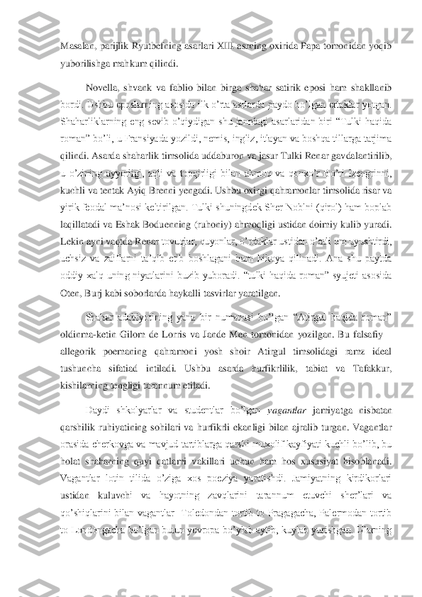 Masalan,  parijlik  Ryutbefning  asarlari  XIII asrning oxirida Papa tomonidan yoqib 
yuborilishga mahkum q	ilindi. 	 	
Novella,  shvank  va  fablio  bilan  birga  shahar  satirik  eposi  ham  shakllanib 	
bordi.  Ushbu  eposlarning  asosida  ilk  o’rta  asrlarda  paydo  bo’lgan  ertaklar  yotgan. 
Shaharliklarning  eng  sevib  o’qiydigan  shu  janrdagi  asarlaridan  biri  “Tulki  haqida 
roman” b	o’li, u Fransiyada yozildi, nemis, ingliz, itlayan va boshqa tillarga tarjima 	
qilindi. Asarda shaharlik timsolida uddaburon va jasur Tulki Renar gavdalantirilib, 
u  o’zining  ayyorligi,  aqli  va  topqirligi  bilan  ahmoq  va  qonxo’r  Bo’ri  Izengrinni, 
kuchli va te	ntak Ayiq Brenni yengadi. Ushbu oxirgi qahramonlar timsolida risar va 	
yirik feodal ma’nosi keltirilgan. Tulki shuningdek Sher Noblni (qirol) ham boplab 
laqillatadi va Eshak Boduenning (ruhoniy) ahmoqligi ustidan doimiy kulib yuradi. 
Lekin ayni vaqtda Renar	 tovuqlar, quyonlar, o’rdaklar ustidan o’atli om uyushtirdi, 	
uchsiz  va  zaiflarni  ta’qib  etib  boshlagani  ham  hikoya  qilinadi.  Ana  shu  paytda 
oddiy  xalq  uning  niyatlarini  buzib  yuboradi.  “tulki  haqida  roman”  syujeti  asosida 
Oten, Burj kabi soborlarda haykall	i tasvirlar yaratilgan.	 	
Shahar  adabiyotining  yana  bir  numanasi  bo’lgan  “Atirgul  haqida  roman” 	
oldinma	-ketin  Gilom  de  Lorris  va  Jande  Men  tomonidan  yozilgan.  Bu  falsafiy 	–	
allegorik  poemaning  qahramoni  yosh  shoir  Atirgul  timsolidagi  ramz  ideal 
tushuncha  sifa	tiad  intiladi.  Ushbu  asarda  hurfikrlilik,  tabiat  va  Tafakkur, 	
kishilarning tengligi tarannum etiladi. 	 	
Daydi  shkolyarlar  va  studentlar  bo’lgan 	vagantlar	 jamiyatga  nisbatan 	
qarshilik  ruhiyatining  sohilari  va  hurfikrli  ekanligi  bilan  ajralib  turgan.  Vagantla	r 	
orasida cherkovga va  mavjud tartiblarga qarshi muxolif kayfiyati kuchli bo’lib, bu 
holat  shaharning  quyi  qatlami  vakillari  uchun  ham  hos  xususiyat  hisoblanadi. 
Vagantlar  lotin  tilida  o’ziga  xos  poeziya  yaratishdi.  Jamiyatning  kirdikorlari 
ustidan  kuluvch	i  va  hayotning  zavqlarini  tarannum  etuvchi  sher’lari  va 	
qo’shiqlarini  bilan  vagantlar    Toledondan  tortib  to  Pragagacha,  Palermodan  tortib 
to  Londongacha  bo’lgan  butun  yevropa  bo’ylab  aytib,  kuylab  yurishgan.  Ularning  