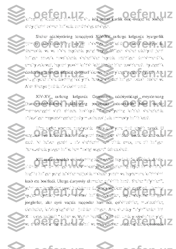 ko’pchiligi  studentlar  bo’lib,  ana  shu 	ishi  uchun  kunlik  oziq	-ovaqat  va  boshqa 	
ehtiyojlarini qsiman bo’lsada qondirishga erishgan.	 	
Shahar  adabiyotining  taraqqiyoti  XIV	-XV  asrlarga  kelganda  byurgerlik 	
ijtimoiy  dunyoqarashining  keyingi  o’sishiga  olib  keldi.    Shahar  poeziyasida, 
dramasida  va  va  o’	sha  paytlarda  yangi  paydo  bo’lgan  shahar  adabiyoti  janri 	
bo’lgan  prozaik  novellalarda  shaharliklar  hayotda  orttirilgan  donishmandlik, 
amaliy  zakovati,  hayotni  yaxshi ko’rish  kabi  jihatlar  bilan  tasvirlanadi.  Byurgerlik 
davlatning  tayanchi  sifatida  dvoryanl	ikka  va  ruhoniylarga  qarshi  qo’yiladi.  Ana 	
shu  g’oyalar  o’sha  davrning  ikki  yirik  fransuz  shoirlari  bo’lgan  Estash  Deshan  va 
Alen Shartye ijodida o’z aksini topdi.  	 	
XIV	-XV  asrlarag  kelganda  Germaniya  adabiyotidagi  meyzterzang 	
(hunarmandchilik	-sex  vakillar	ining  poeziyasi)  asta	-sekinlik  bilan  risarlar 	
mennezanggini  siqib  chiqara  boshlaydi.  Germaniyaning  ko’plab  shaharlarida 
o’tkazilgan meysterzingerlar ijodiy musobaqasi juda ommaviy bo’lib ketdi.	 	
O’rta  asrlar  yevropa  poeziyasida  Fransua  Viyona  ijodi  ajralib 	turadi.  U 	
sarguzasht va darbadarlikka to’la hayotni qisqa, lekin shiddatli asarlarda tarannum 
etadi.  Ni  ba’zan  garchi  u  o’z  she’rlarini  lotin  tilida  emas,  ona  tili  bo’lgan 
fransuzchada yozgan bo’lsa ham “oxirgi vagant” deb atashadi. 	 	
XIII  asrdan boshlab  sh	aharlarning teatr  san’ati  paydo  bo’la  boshladi.  Ancha 	
oldindan  ma’lum  bo’lgan  cherkov  misteriyalari  shaharlarning  paydo  bo’lishi  bilan 
bog’liq bo’lgan yangi ta’sirlar natijasida nisbatan yorqin va bayramona ko’rinishni 
kasb  eta  boshladi.  Ularga  dunyoviy  al	omatlar  qo’shilib  bordi.  Shahar  “o’yinlari”, 	
ya’ni teart harakatlari avval boshdanoq dunyoviy xarakter kasb etgan edi, ularning 
syujeti  hayotdan,  mazmuni  vositasi  bo’lsa  folklordan,  daydi  aktyorlar  bo’lgan 
jonglerlar,  ular  ayni  vaqtda  raqqoslar  ham  edi,  qo	’shiqchilar,  musiqachilar, 	
akrobatlar,  ko’zboylag’ichlar    ijodidan  olingan.  Ana  shunday  “o’yin”lardan  biri 
XIII asrga taalluqli “Roben va Marion haqida o’yin” edi. Unda yosh cho’pon yigit 
va  cho’pon  qizning  muhabbati  qo’pol  va  makkor  risar  ustidan  g’alaba 	qozonadi.  