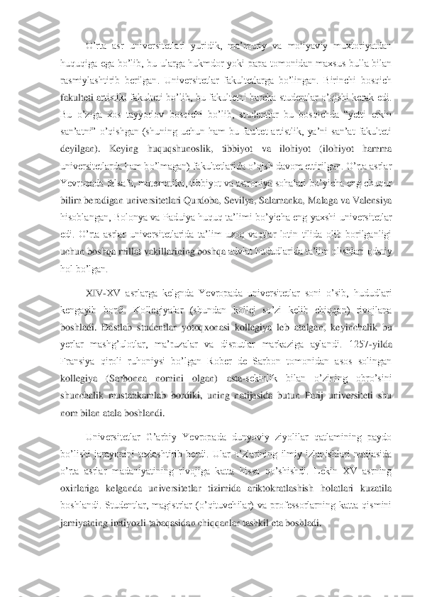 O’rta  asr  universitetlari  yuridik,  ma’muriy  va  moliyaviy  muxtoriyatdan 	
huquqiga  ega  bo’lib,  bu  ularga  hukmdor  yoki  papa  tomonidan  maxsus  bulla  bilan 
rasmiylashtirib  berilgan.  Universitetlar  fakultetlarga  bo’lingan.  Birinchi  bosqich 
fakulteti  a	rtistlki  fakulteti  bo’lib,  bu  fakultetni  barcha  studentlar  o’qishi  kerak  edi. 	
Bu  o’ziga  xos  tayyorlov  bosqichi  bo’lib,  studentlar  bu  bosqichda  “yetti  erkin 
san’atni”  o’qishgan  (shuning  uchun  ham  bu  faultet  artistlik,  ya’ni  san’at  fakulteti 
deyilgan).  Keyin	g  huquqshunoslik,  tibbiyot  va  ilohiyot  (ilohiyot  hamma 	
universitetlarda ham bo’lmagan) fakultetlarida o’qish davom ettirilgan. O’rta asrlar 
Yevropada falsafa, matematika, tibbiyot va astroniya sohalari bo’yicha eng chuqur 
bilim beradigan universitetlari Qu	rdoba, Sevilya, Salamanka, Malaga va Valensiya 	
hisoblangan,  Bolonya  va  Paduiya  huquq ta’limi  bo’yicha  eng  yaxshi  universitetlar 
edi.  O’rta  asrlar  universitetlarida  ta’lim  uzoq  vaqtlar  lotin  tilida  olib  borilganligi 
uchun boshqa millat vakillarining boshqa 	advlat hududlarida ta’lim olishlari odatiy 	
hol bo’lgan.	 	
XIV	-XV  asrlarga  kelgnda  Yevropada  universitetlar  soni  o’sib,  hududlari 	
kengayib  bordi.  Kollegiyalar  (shundan  kollej  so’zi  kelib  chiqqan)  rivojlana 
boshladi.  Dastlab  studentlar  yotoqxonasi  kollegiya  le	b  atalgan,  keyinchalik  bu 	
yerlar  mashg’ulotlar,  ma’ruzalar  va  disputlar  markaziga  aylandi.  1257	-yilda 	
Fransiya  qiroli  ruhoniysi  bo’lgan  Rober  de  Sarbon  tomonidan  asos  solingan 
kollegiya  (Sarbonna  nomini  olgan)  asta	-sekinlik  bilan  o’zining  obro’sini 	
shuncha	lik  mustahkamlab  bordiki,  uning  natijasida  butun  Parij  universiteti  shu 	
nom bilan atala boshlandi.	 	
Universitetlar  G’arbiy  Yevropada  dunyoviy  ziyolilar  qatlamining  paydo 	
bo’lishi  jarayonini  tezlashtirib  berdi.  Ular  o’zlarining  ilmiy  izlanishlari  natijasida 
o’rta  asrlar  madaniyatining  rivojiga  katta  hissa  qo’shishdi.  Lekin  XV  asrning 
oxirlariga  kelganda  universitetlar  tizimida  ariktokratlashish  holatlari  kuzatila 
boshlandi.  Studentlar,  magistrlar  (o’qituvchilar)  va  professorlarning  katta  qismini 
jamiyatning i	mtiyozli tabaqasidan chiqqanlar tashkil eta boshladi. 	  