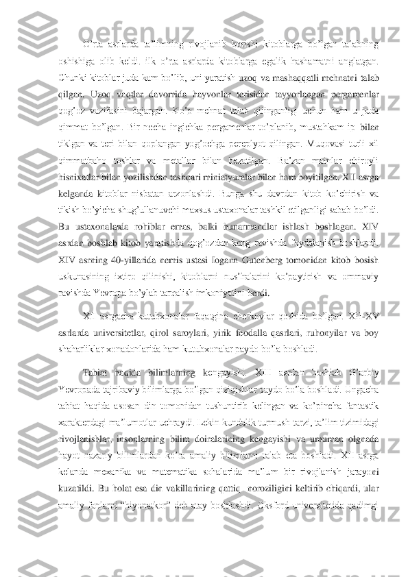 O’rta  asrlarda  ta’limning  rivojlanib  borishi  kitoblarga  bo’lgan  talabning 	
oshishiga  olib  keldi.  ilk  o’rta  asrlarda  kitoblarga  egalik  hashamatni  anglatgan. 
Chunki kitoblar  juda  kam  bo’lib,  uni  yaratish 	uzoq va  mashaqqatli  mehnatni  talab 	
qilgan.  Uzoq  vaqtlar  davomida  hayvonlar  terisidan  tayyorlangan  pergamenlar 
qog’oz  vazifasini  bajargan.  Ko’p  mehnat  talab  qilinganligi  uchun  ham  u  juda 
qimmat  bo’lgan.  Bir  necha  ingichka  pergamenlar  to’planib,  mustahkam  ip	 bilan 	
tiklgan  va  teri  bilan  qoplangan  yog’ochga  pereplyot  qilingan.  Muqovasi  turli  xil 
qimmatbaho  toshlar  va  metallar  bilan  bezatilgan.  Ba’zan  matnlar  chiroyli 
hisnixatlar bilan yozilishdan tashqari miniatyuralar bilan ham boyitilgan. XII asrga 
kelganda  k	itoblar  nisbatan  arzonlashdi.  Bunga  shu  davrdan  kitob  ko’chirish  va 	
tikish bo’yicha shug’ullanuvchi maxsus ustaxonalar tashkil etilganligi sabab bo’ldi. 
Bu  ustaxonalarda  rohiblar  emas,  balki  hunarmandlar  ishlash  boshlagan.  XIV 
asrdan  boshlab  kitob  yaratish	da  qog’ozdan  keng  ravishda  foydalanish  boshlandi. 	
XIV  asrning  40	-yillarida  nemis  ustasi  Iogann  Gutenberg  tomonidan  kitob  bosish 	
uskunasining  ixtiro  qilinishi,  kitoblarni  nus’halarini  ko’paytirish  va  ommaviy 
ravishda Yevropa bo’ylab tarqalish imkoniyatini b	erdi.	 	
XII  asrgacha  kutubxonalar  faqatgina  cherkovlar  qoshida  bo’lgan.  XII	-XV 	
asrlarda  universitetlar,  qirol  saroylari,  yirik  feodalla  qasrlari,  ruhonyilar  va  boy 
shaharliklar xonadonlarida ham kutubxonalar paydo bo’la boshladi.	 	
Tabiat  haqida  bilimlarning  k	engayishi.  XIII  asrdan  boshlab  G’arbiy 	
Yevropada tajribaviy bilimlarga bo’lgan qiziqishlar paydo bo’la boshladi. Ungacha 
tabiat  haqida  asosan  din  tomonidan  tushuntirib  kelingan  va  ko’pincha  fantastik 
xarakterdagi ma’lumotlar uchraydi. Lekin kundalik turmus	h tarzi, ta’lim tizimidagi 	
rivojlanishlar,  insonlarning  bilim  doiralarining  kengayishi  va  umuman  olgnada 
hayot  nazariy  bilimlardan  ko’ra  amaliy  bilimlarni  talab  eta  boshladi.  XII  asrga 
kelanda  mexanika  va  matematika  sohalarida  ma’lum  bir  rivojlanish  jarayo	ni 	
kuzatildi.  Bu  holat  esa  din  vakillarining  qattiq    noroziligini  keltirib  chiqardi,  ular 
amaliy  fanlarni  “hiyonatkor”  deb  atay  boshlashdi.  Oksford  universitetida  qadimgi  