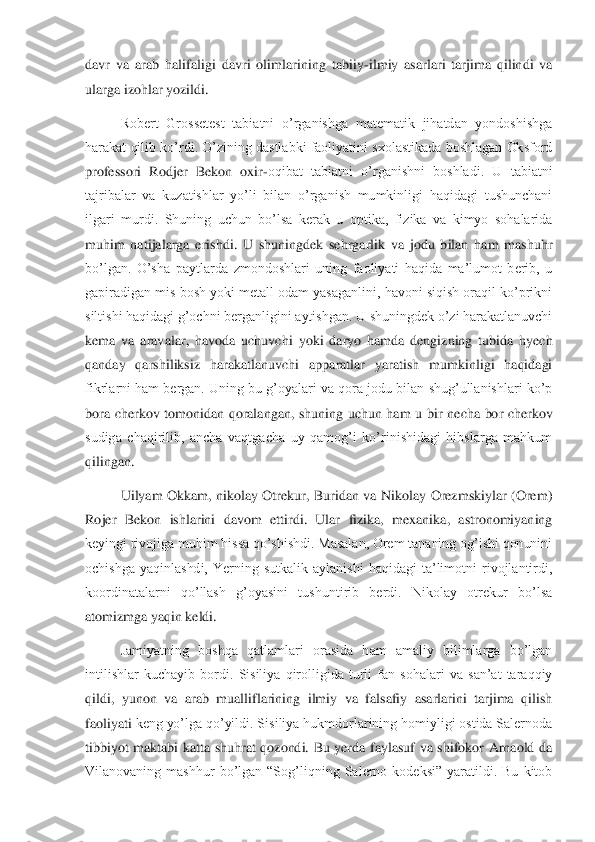 davr  va  arab  halifaligi  davri  olimlarining  tabiiy	-ilmiy  asarlari  tarjima  qilindi  va 	
ularga izohlar yozildi.	 	
Robert  Grossetest  tabiatni  o’rganishga  matematik  jihatdan  yondoshishga 	
harakat qilib ko’rdi. O’zining dastlabki faoliyatini sxolastikada boshlagan Oksford 
professori  Rodjer  Bekon  oxir	-oqibat  tabiatni  o’rganishni  boshladi.  U  tabiatni 	
tajribalar  va  kuzatishlar  yo’li  bilan  o’rganish  mumkinligi  haqidagi  tushunchani 
ilgari  murdi.  Shuning  uchun  bo’lsa  kerak  u  optika,  fizika  va  kimyo  sohalarida 
muhim  natijalarga  erishdi.  U  shuningdek  sehrgarlik  va  jodu  bilan  ham  mashuhr 
bo’lgan.  O’sha  paytla	rda  zmondoshlari  uning  faoliyati  haqida  ma’lumot  berib,  u 	
gapiradigan mis bosh yoki metall odam yasaganlini, havoni siqish oraqil ko’prikni 
siltishi haqidagi g’ochni berganligini aytishgan. U shuningdek o’zi harakatlanuvchi 
kema  va  aravalar,  havoda  uchuvch	i  yoki  daryo  hamda  dengizning  tubida  hyech 	
qanday  qarshiliksiz  harakatlanuvchi  apparatlar  yaratish  mumkinligi  haqidagi 
fikrlarni ham bergan. Uning bu g’oyalari va qora jodu bilan shug’ullanishlari ko’p 
bora  cherkov  tomonidan  qoralangan,  shuning  uchun  ham  u	 bir  necha  bor  cherkov 	
sudiga  chaqirilib,  ancha  vaqtgacha  uy  qamog’i  ko’rinishidagi  hibslarga  mahkum 
qilingan.	 	
Uilyam  Okkam,  nikolay  Otrekur,  Buridan  va  Nikolay  Orezmskiylar  (Orem) 	
Rojer  Bekon  ishlarini  davom  ettirdi.  Ular  fizika,  mexanika,  astronomiyaning	 	
keyingi rivojiga muhim hissa qo’shishdi. Masalan, Orem tananing og’ishi qonunini 
ochishga  yaqinlashdi,  Yerning  sutkalik  aylanishi  haqidagi  ta’limotni  rivojlantirdi, 
koordinatalarni  qo’llash  g’oyasini  tushuntirib  berdi.  Nikolay  otrekur  bo’lsa 
atomizmga yaq	in keldi.	 	
Jamiyatning  boshqa  qatlamlari  orasida  ham  amaliy  bilimlarga  bo’lgan 	
intilishlar  kuchayib  bordi.  Sisiliya  qirolligida  turli  fan  sohalari  va  san’at  taraqqiy 
qildi,  yunon  va  arab  mualliflarining  ilmiy  va  falsafiy  asarlarini  tarjima  qilish 
faoliyati 	keng yo’lga qo’yildi. Sisiliya hukmdorlarining homiyligi ostida Salernoda 	
tibbiyot  maktabi  katta  shuhrat  qozondi.  Bu  yerda  faylasuf  va  shifokor  Arnaold  da 
Vilanovaning  mashhur  bo’lgan  “Sog’liqning  Salerno  kodeksi”  yaratildi.  Bu  kitob  