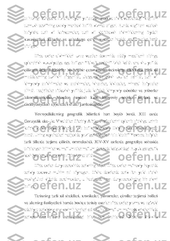 to hozirgi kungacha o’	z ahamityani yo’qotgan emas va o’sha vaqtlardagi “sog’lom 	
turmush  tarzi”ning  asosiy  manbasi  bo’lib  xizmat  qilgan.  Bunda  sog’liqni  saqlash 
bo’yicha  turli  xil  ko’rsatmalar,  turli  xil  shifobaxsh  o’simliklarning  foydali 
xususiyatlari,  zaharlar  va  zaharlarga  qa	rshi  vositalar  haqida  ma’lumotlar  berib 	
o’tilgan.	 	
O’rta  asrlar  alximiklari  uzoq  vaqtlar  davomida  oddiy  metallarni  oltinga 	
aylantirish  xususiyatiga  ega  bo’lgan  “falsafa  toshini”  izlab  keldi.  ana  shu  yo’lda 
qilingan  ilmiy  izlanishlar  boshqa  bir  qator  muhim  i	xtirolarga  olib  keldi.  turli  xil 	
moddalarning  tuzilishi  o’rganildi,  ularga  ta’sir  qilish  usullari  ochildi,  turli  xil 
kimyoviy  qo’shilmalar  va  qotishmalar,  ishqorlar,  kislotalar,  mineral  bo’yoqlar 
olindi.  Taajribalar  o’tkazish  yo’lida  juda  ko’plab  kimyoviy 	asboblar  va  priborlar 	
takomillashtirildi.  Masalan  haydash  kubi,  kimyoviy  pechlar,  filtrlash  va 
distillyasiyalash apparatlari shular jumlasidandir.	 	
Yevropalkilarning  geografik  bilimlari  ham  boyib  bordi.  XIII  asrda 	
Genuyalik  aka	-uka  Vivaldilar  G’arbiy  Afrika	 qirg’oqlarini  aylanib  o’tishga  urinib 	
ko’rishdi.  Venesiyalik  Marko  Polo  bo’lsa  Markaziy  Osiyo  orqali  Xitoyga  yetib 
bordi. Uning sayohatlari natijasida yozilgan “Marko Polo kitobi” Yevropa bo’ylab 
turli  tillarda  tarjima  qilinib,  ommalashdi.  XIV	-XV  asrlarda	 geografiya  sohasida 	
to’plangan bilimlar  va  ma’lumotlar  ma’lum  darajada kelgusidagi  Buyuk geografik 
kashfiyotlar uchun omil bo’lib xizmat qildi.	 	
O’rta  asrlar  dunyoqarashida  tarixning  o’rni.  O’rta  asrlar  ma’naviy  hayotida 	
tarixiy  tasavvur  muhim  rol  o’ynagan	.  O’sha  davrlarda  tarix  fan  yoki  o’qish 	
mashg’uloti  sifatida  qaralmasdan,  u  haqiqatda  ham  dunyoqarashning  bir  qismi 
bo’lgan.	 	
Tarixning  turli  xil  shakllari,  xronikalar,  yilnomalar,  qirollar  tarjimai  hollari 	
va ularning faoliyatlari hamda boshqa tarixiy asar	lar o’rta asrlar yozma va og’zaki 	
adabiyot tarixining eng sevimli janrlari edi. Bu holat ma’lum ma’noda xristianlikda 
tarixga  katta  e’tibor  qaratilganligi  bilan  ham  izohlanadi.  Xristian  dini  lik  