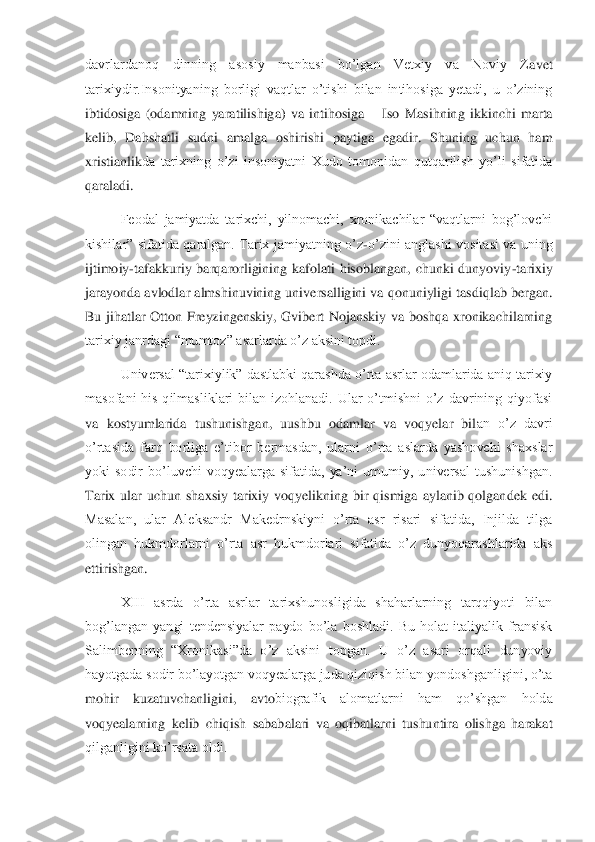 davrlardanoq  dinning  asosiy  manbasi  bo’lgan  Vetxiy  va  Noviy  Z	avet 	
tarixiydir.Insonityaning  borligi  vaqtlar  o’tishi  bilan  intihosiga  yetadi,  u  o’zining 
ibtidosiga  (odamning  yaratilishiga)  va  intihosiga 	– Iso  Masihning  ikkinchi  marta 	
kelib,  Dahshatli  sudni  amalga  oshirishi  paytiga  egadir.  Shuning  uchun  ham 
xristianlik	da  tarixning  o’zi  insoniyatni  Xudo  tomonidan  qutqarilish  yo’li  sifatida 	
qaraladi.  	 	
Feodal  jamiyatda  tarixchi,  yilnomachi,  xronikachilar  “vaqtlarni  bog’lovchi 	
kishilar”  sifatida  qaralgan.  Tarix  jamiyatning  o’z	-o’zini  anglashi  vositasi  va  uning 	
ijtimoiy	-taf	akkuriy  barqarorligining  kafolati  hisoblangan,  chunki  dunyoviy	-tarixiy 	
jarayonda avlodlar almshinuvining universalligini va qonuniyligi tasdiqlab bergan. 
Bu  jihatlar  Otton  Freyzingenskiy,  Gvibert  Nojanskiy  va  boshqa  xronikachilarning 
tarixiy janrdagi “mumt	oz” asarlarda o’z aksini topdi. 	 	
Universal “tarixiylik” dastlabki qarashda o’rta asrlar odamlarida aniq tarixiy 	
masofani  his  qilmasliklari  bilan  izohlanadi.  Ular  o’tmishni  o’z  davrining  qiyofasi 
va  kostyumlarida  tushunishgan,  uushbu  odamlar  va  voqyelar  bil	an  o’z  davri 	
o’rtasida  farq  borliga  e’tibor  bermasdan,  ularni  o’rta  aslarda  yashovchi  shaxslar 
yoki  sodir  bo’luvchi  voqyealarga  sifatida,  ya’ni  umumiy,  universal  tushunishgan. 
Tarix  ular  uchun  shaxsiy  tarixiy  voqyelikning  bir  qismiga  aylanib  qolgandek  edi.	 	
Masalan,  ular  Aleksandr  Makedrnskiyni  o’rta  asr  risari  sifatida,  Injilda  tilga 
olingan  hukmdorlarni  o’rta  asr  hukmdorlari  sifatida  o’z  dunyoqarashlarida  aks 
ettirishgan.	 	
XIII  asrda  o’rta  asrlar  tarixshunosligida  shaharlarning  tarqqiyoti  bilan 	
bog’langan  y	angi  tendensiyalar  paydo  bo’la  boshladi.  Bu  holat  italiyalik  fransisk 	
Salimbenning  “Xronikasi”da  o’z  aksini  topgan.  U  o’z  asari  orqali  dunyoviy 
hayotgada sodir bo’layotgan voqyealarga juda qiziqish bilan yondoshganligini, o’ta 
mohir  kuzatuvchanligini,  avto	biografik  alomatlarni  ham  qo’shgan  holda 	
voqyealarning  kelib  chiqish  sababalari  va  oqibatlarni  tushuntira  olishga  harakat 
qilganligini ko’rsata oldi.	  