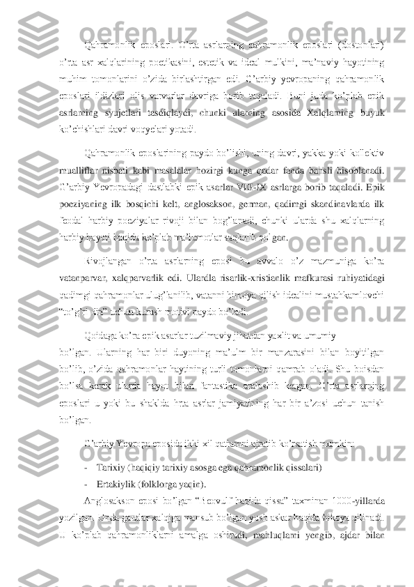 Qahramonlik  eposlari.  O’rta  asrlarning  qahramonlik  eposlari  (dostonlari) 	
o’rta  asr  xalqlarining  poetikasin	i,  estetik  va  ideal  mulkini,  ma’naviy  hayotining 	
muhim  tomonlarini  o’zida  birlashtirgan  edi.  G’arbiy  yevropaning  qahramonlik 
eposlari  ildizlari  olis  varvarlar  davriga  borib  taqaladi.  Buni  juda  ko’plab  epik 
asrlarning  syujetlari  tasdiqlaydi,  chunki  ularning	 asosida  Xalqlarning  buyuk 	
ko’chishlari davri voqyelari yotadi.	 	
Qahramonlik  eposlarining  paydo  bo’lishi,  uning  davri,  yakka  yoki  kollektiv 	
mualliflar  nisbati  kabi  masalalar  hozirgi  kunga  qadar  fanda  bahsli  hisoblanadi. 
G’arbiy  Yevropadagi  dastlabki  epik  as	arlar  VIII	-IX  asrlarga  borib  taqaladi.  Epik 	
poeziyaning  ilk  bosqichi  kelt,  anglosakson,  german,  qadimgi  skandinavlarda  ilk 
feodal  harbiy  poeziyalar  rivoji  bilan  bog’lanadi,  chunki  ularda  shu  xalqlarning 
harbiy hayoti haqida ko’plab ma’lumotlar saqlanib qol	gan.	 	
Rivojlangan  o’rta  asrlarning  eposi  bu  avvalo  o’z  mazmuniga  ko’ra 	
vatanparvar,  xalqparvarlik  edi.  Ulardla  risarlik	-xristianlik  mafkurasi  ruhiyatidagi 	
qadimgi qahramonlar ulug’lanilib, vatanni himoya qilish idealini mustahkamlovchi 
“to’g’ri din” uchun k	urash motivi paydo bo’ladi. 	 	
Qoidaga ko’ra epik asarlar tuzilmaviy jihatdan yaxlit va umumiy	 	 	
bo’lgan.  Ularning  har  biri  duyoning  ma’ulm  bir  manzarasini  bilan  boyitilgan 
bo’lib,  o’zida  qahramonlar  haytining  turli  tomonlarni  qamrab  oladi.  Shu  boisdan 
bo’lsa	 kerak  ularda  hayot  bilan  fantastika  aralashib  ketgan.  O’rta  asrlarning 	
eposlari  u  yoki  bu  shaklda  hrta  asrlar  jamiyatining  har  bir  a’zosi  uchun  tanish 
bo’lgan.	 	
G’arbiy Yevropa eposida ikki xil qatlamni ajratib ko’rsatish mumkin:	 	
- 	Tarixiy (haqiqiy tarixiy a	sosga ega qahramonlik qissalari)	 	
- 	Ertakiylik (folklorga yaqin).	 	
Anglosakson  eposi  bo’lgan  “Beovulf  haqida  qissa”  taxminan  1000	-yillarda 	
yozilgan. Unda gautlar xalqiga mansub bo’lgan yosh askar haqida hikoya qilinadi. 
U  ko’plab  qahramonliklarni  amalga  oshira	di,  mahluqlarni  yengib,  ajdar  bilan  