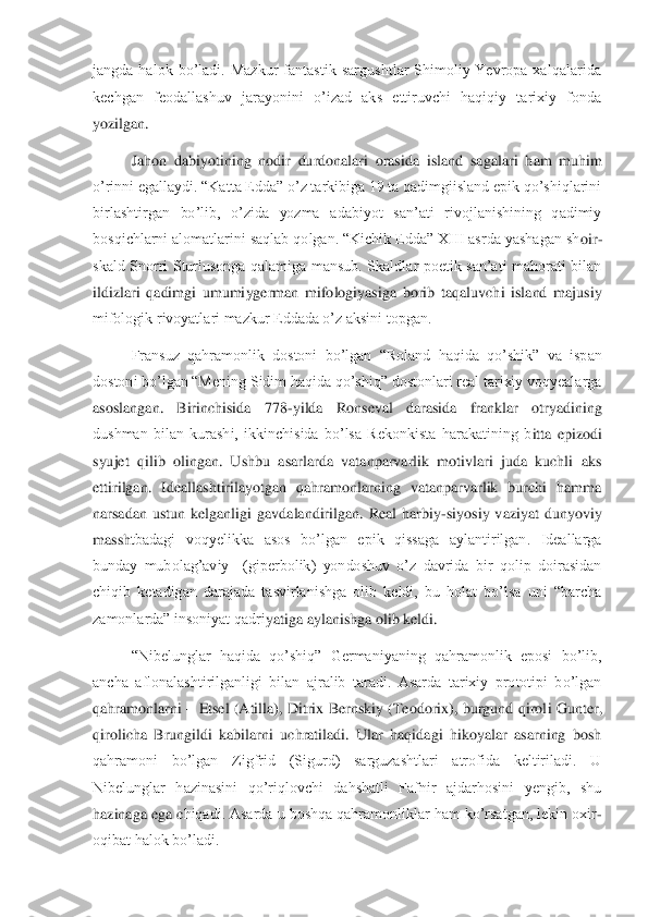 jangda  halok  bo’ladi.  Mazkur  fantastik  sargushtlar  Shimoliy  Yevropa  xalqalarida 
kechgan  feodallashuv  jarayonini  o’izad  aks  ettiruvchi  haqiqiy  tarixiy  fonda 
yozilgan.	 	
Jahon  dabiyotining  nodir  durdonalari  orasida  island  sa	galari  ham  muhim 	
o’rinni egallaydi. “Katta Edda” o’z tarkibiga 19 ta qadimgiisland epik qo’shiqlarini 
birlashtirgan  bo’lib,  o’zida  yozma  adabiyot  san’ati  rivojlanishining  qadimiy 
bosqichlarni alomatlarini saqlab qolgan. “Kichik Edda” XIII asrda yashagan sh	oir	-	
skald  Snorri  Sturlusonga  qalamiga  mansub.  Skaldlar  poetik  san’ati  mahorati  bilan 
ildizlari  qadimgi  umumiygerman  mifologiyasiga  borib  taqaluvchi  island  majusiy 
mifologik rivoyatlari mazkur Eddada o’z aksini topgan. 	 	
Fransuz  qahramonlik  dostoni  bo’lgan  “	Roland  haqida  qo’shik”  va  ispan 	
dostoni bo’lgan “Mening Sidim haqida qo’shiq” dostonlari real tarixiy voqyealarga 
asoslangan.  Birinchisida  778	-yilda  Ronseval  darasida  franklar  otryadining 	
dushman  bilan  kurashi,  ikkinchisida  bo’lsa  Rekonkista  harakatining  b	itta  epizodi 	
syujet  qilib  olingan.  Ushbu  asarlarda  vatanparvarlik  motivlari  juda  kuchli  aks 
ettirilgan.  Ideallashtirilayotgan  qahramonlarning  vatanparvarlik  burchi  hamma 
narsadan  ustun  kelganligi  gavdalandirilgan.  Real  harbiy	-siyosiy  vaziyat  dunyoviy 	
massh	tbadagi  voqyelikka  asos  bo’lgan  epik  qissaga  aylantirilgan.  Ideallarga 	
bunday  mubolag’aviy    (giperbolik)  yondoshuv  o’z  davrida  bir  qolip  doirasidan 
chiqib  ketadigan  darajada  tasvirlanishga  olib  keldi,  bu  holat  bo’lsa  uni  “barcha 
zamonlarda” insoniyat qadri	yatiga aylanishga olib keldi.	 	
“Nibelunglar  haqida  qo’shiq”  Germaniyaning  qahramonlik  eposi  bo’lib, 	
ancha  aflonalashtirilganligi  bilan  ajralib  taradi.  Asarda  tarixiy  prototipi  bo’lgan 
qahramonlarni 	– Etsel  (Atilla),  Ditrix  Bernskiy  (Teodorix), burgund qirol	i  Gunter, 	
qirolicha  Brungildi  kabilarni  uchratiladi.  Ular  haqidagi  hikoyalar  asarning  bosh 
qahramoni  bo’lgan  Zigfrid  (Sigurd)  sarguzashtlari  atrofida  keltiriladi.  U 
Nibelunglar  hazinasini  qo’riqlovchi  dahshatli  Fafnir  ajdarhosini  yengib,  shu 
hazinaga ega c	hiqadi. Asarda u boshqa qahramonliklar ham ko’rsatgan, lekin oxir	-	
oqibat halok bo’ladi.	  