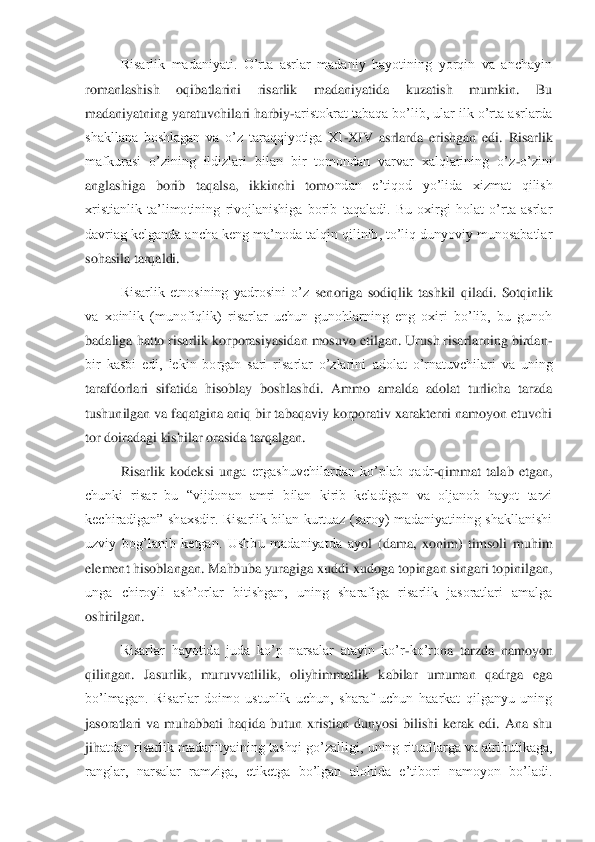 Risarlik  madaniyati.  O’rta  asrlar  madaniy  hayotining  yorqin  va  anchayin 	
romanlashish  oqibatlarini  risarlik  madaniyatida  kuzatish  mumkin.  Bu 
madaniyatning yaratuvchilari	 harbiy	-aristokrat tabaqa bo’lib, ular ilk o’rta asrlarda 	
shakllana  boshlagan  va  o’z  taraqqiyotiga  XI	-XIV  asrlarda  erishgan  edi.  Risarlik 	
mafkurasi  o’zining  ildizlari  bilan  bir  tomondan  varvar  xalqlarining  o’z	-o’zini 	
anglashiga  borib  taqalsa,  ikkinchi  tomo	ndan  e’tiqod  yo’lida  xizmat  qilish 	
xristianlik  ta’limotining  rivojlanishiga  borib  taqaladi.  Bu  oxirgi  holat  o’rta  asrlar 
davriag kelganda ancha keng ma’noda talqin qilinib, to’liq dunyoviy munosabatlar 
sohasila tarqaldi.	 	
Risarlik  etnosining  yadrosini  o’z  s	enoriga  sodiqlik  tashkil  qiladi.  Sotqinlik 	
va  xoinlik  (munofiqlik)  risarlar  uchun  gunohlarning  eng  oxiri  bo’lib,  bu  gunoh 
badaliga hatto risarlik korporasiyasidan mosuvo etilgan. Urush risarlarning birdan	-	
bir  kasbi  edi,  lekin  borgan  sari  risarlar  o’zlarini	 adolat  o’rnatuvchilari  va  uning 	
tarafdorlari  sifatida  hisoblay  boshlashdi.  Ammo  amalda  adolat  turlicha  tarzda 
tushunilgan va faqatgina aniq bir tabaqaviy korporativ xarakterni namoyon etuvchi 
tor doiradagi kishilar orasida tarqalgan. 	 	
Risarlik  kodeksi  ung	a  ergashuvchilardan  ko’plab  qadr	-qimmat  talab  etgan, 	
chunki  risar  bu  “vijdonan  amri  bilan  kirib  keladigan  va  oljanob  hayot  tarzi 
kechiradigan”  shaxsdir.  Risarlik  bilan  kurtuaz  (saroy)  madaniyatining  shakllanishi 
uzviy  bog’lanib  ketgan.  Ushbu  madaniyatda  ay	ol  (dama,  xonim)  timsoli  muhim 	
element hisoblangan. Mahbuba yuragiga xuddi xudoga topingan singari topinilgan, 
unga  chiroyli  ash’orlar  bitishgan,  uning  sharafiga  risarlik  jasoratlari  amalga 
oshirilgan.	 	
Risarlar  hayotida  juda  ko’p  narsalar  atayin  ko’r	-ko’ro	na  tarzda  namoyon 	
qilingan.  Jasurlik,  muruvvatlilik,  oliyhimmatlik  kabilar  umuman  qadrga  ega 
bo’lmagan.  Risarlar  doimo  ustunlik  uchun,  sharaf  uchun  haarkat  qilganyu  uning 
jasoratlari  va  muhabbati  haqida  butun  xristian  dunyosi  bilishi  kerak  edi.  Ana  shu 
jih	atdan risarlik madanityaining tashqi go’zalligi, uning rituallarga va atributikaga, 	
ranglar,  narsalar  ramziga,  etiketga  bo’lgan  alohida  e’tibori  namoyon  bo’ladi.  