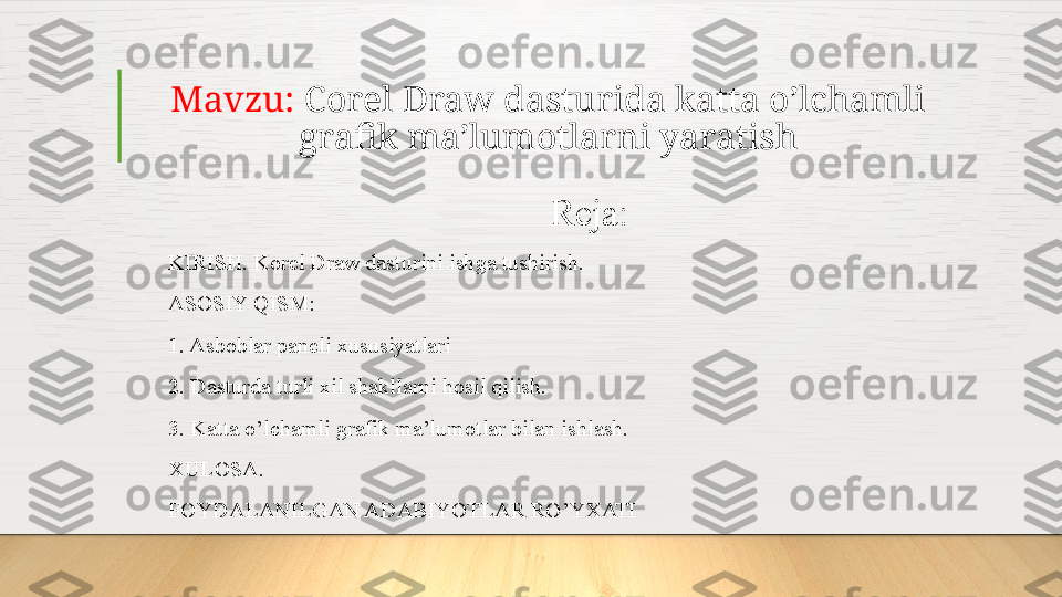 Mavzu:  Corel Draw dasturida katta o’lchamli 
grafik ma’lumotlarni yaratish
Reja:
KIRISH. Korel Draw dasturini ishga tushirish.
ASOSIY QISM:
1. Asboblar paneli xususiyatlari
2. Dasturda turli xil shakllarni hosil qilish.
3. Katta o’lchamli grafik ma’lumotlar bilan ishlash.
XULOSA.
FOYDALANILGAN ADABIYOTLAR RO’YXATI  