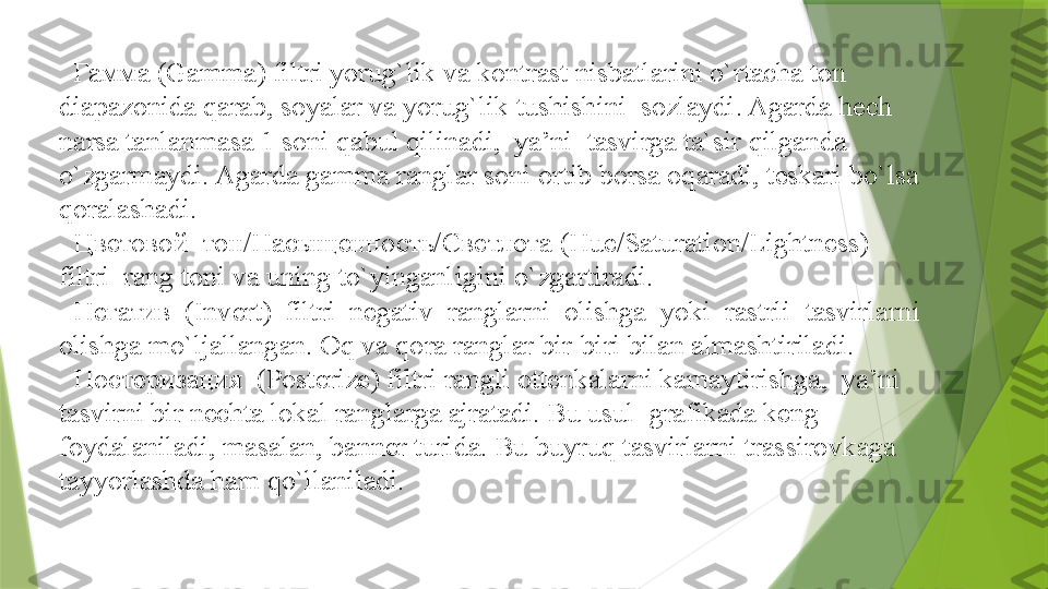    Гамма (Gamma) filtri yorug`lik va kontrast nisbatlarini o`rtacha ton 
diapazonida qarab, soyalar va yorug`lik tushishini  sozlaydi. Agarda hech 
narsa tanlanmasa 1 soni qabul qilinadi,  ya’ni  tasvirga ta`sir qilganda  
o`zgarmaydi. Agarda gamma ranglar soni ortib borsa oqaradi, teskari bo`lsa 
qoralashadi.
  
 Цветовой  тон/Насыщенность/Светлота   (Hue/Saturation/Lightness)  
filtri  rang toni va uning to`yinganligini o`zgartiradi. 
  
 Негатив  (Invert)  filtri  negativ  ranglarni  olishga  yoki  rastrli  tasvirlarni  
olishga   mo`ljallangan. Oq va qora ranglar bir-biri bilan almashtiriladi.
  
 Постеризация  (Posterize) filtri rangli ottenkalarni kamaytirishga,  ya’ni  
tasvirni bir nechta lokal ranglarga ajratadi. Bu usul  grafikada keng 
foydalaniladi, masalan, banner turida. Bu buyruq tasvirlarni trassirovkaga 
tayyorlashda ham qo`llaniladi.                