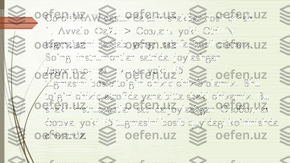 CorelDRAW dasturida turli shakllar hosil qilish.
1.  Avvalo  Файл  >  Создать  yoki  Ctrl+N  
tugmalarini  tanlab  yangi  sahifa  hosil qilamiz.  
So`ng  instrumentlar  satrida  joylashgan  
Двухточечная  линия  yoki  F5 
tugmasini bosib to`g`ri chiziq chizib olamiz.  Shu 
to`g`ri chiziq atrofida yana bitta shakl chizamiz. Bu 
shakl  instrumentlar  satrida joylashgan  Свободная  
форма  yoki F5 tugmasini bosib quyidagi ko`rinishda 
chizamiz.              