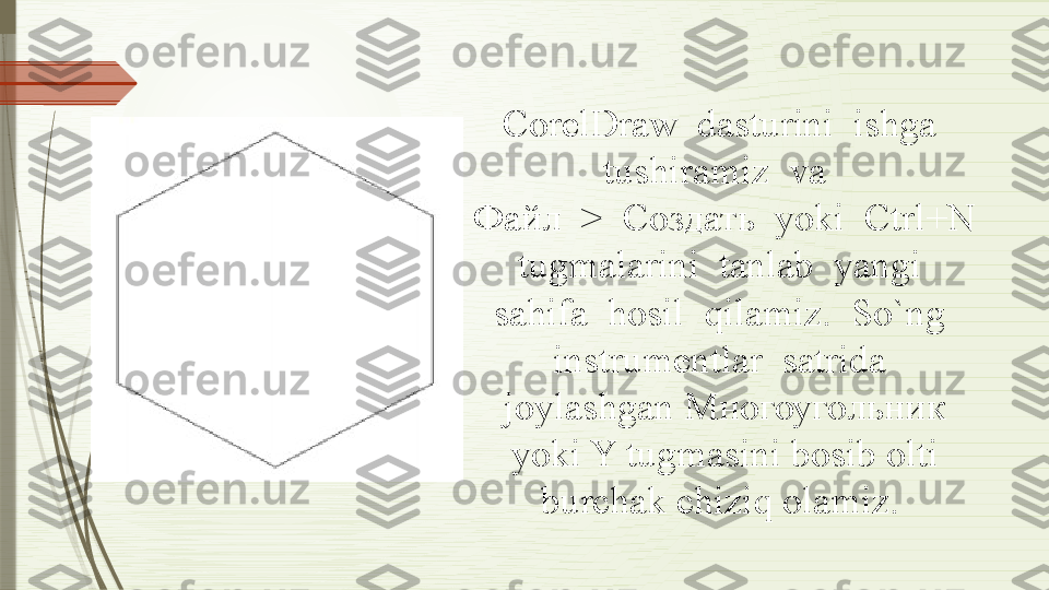 CorelDraw  dasturini  ishga  
tushiramiz  va  
Файл  >  Создать  yoki  Ctrl+N 
tugmalarini  tanlab  yangi  
sahifa  hosil  qilamiz.  So`ng  
instrumentlar  satrida 
joylashgan Многоугольник 
yoki Y tugmasini bosib olti 
burchak chiziq olamiz.               