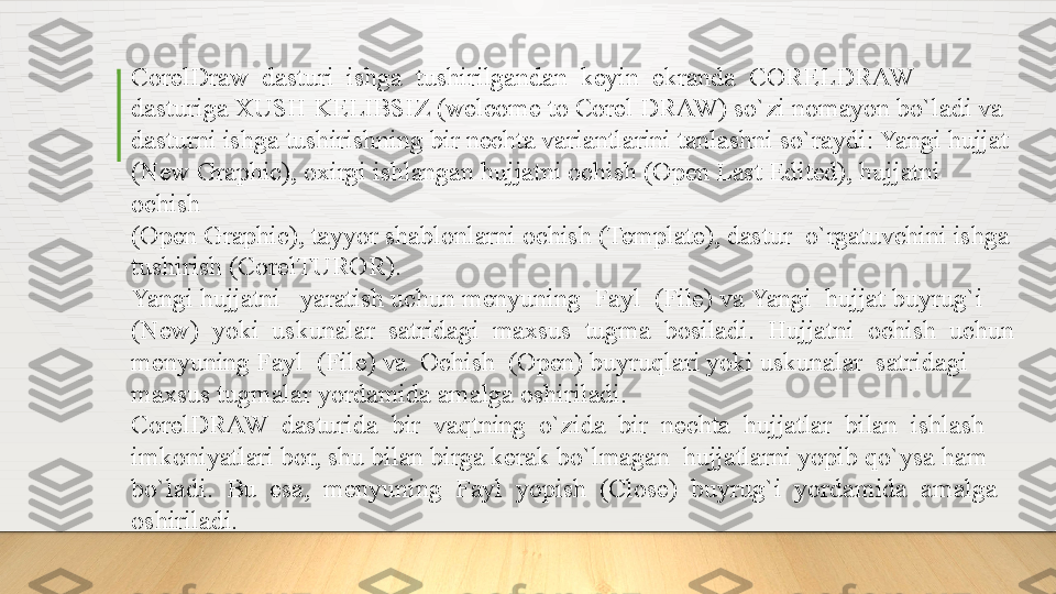 CorelDraw  dasturi  ishga  tushirilgandan  keyin  ekranda  CORELDRAW
dasturiga XUSH KELIBSIZ (welcome to Corel DRAW) so`zi nomayon bo`ladi va 
dasturni ishga tushirishning bir nechta variantlarini tanlashni so`raydi: Yangi hujjat 
(New Graphic), oxirgi ishlangan hujjatni ochish (Open Last Edited), hujjatni 
ochish
(Open Graphic), tayyor shablonlarni ochish (Template), dastur  o`rgatuvchini ishga 
tushirish (CorelTUROR). 
Yangi hujjatni   yaratish uchun menyuning  Fayl  (File) va Yangi  hujjat buyrug`i 
(New)  yoki  uskunalar  satridagi  maxsus  tugma  bosiladi.  Hujjatni  ochish  uchun 
menyuning Fayl  (File) va  Ochish  (Open) buyruqlari yoki uskunalar  satridagi 
maxsus tugmalar yordamida amalga oshiriladi. 
CorelDRAW  dasturida  bir  vaqtning  o`zida  bir  nechta  hujjatlar  bilan  ishlash 
imkoniyatlari bor, shu bilan birga kerak bo`lmagan  hujjatlarni yopib qo`ysa ham 
bo`ladi.  Bu  esa,  menyuning  Fayl  yopish  (Close)  buyrug`i  yordamida  amalga 
oshiriladi.  