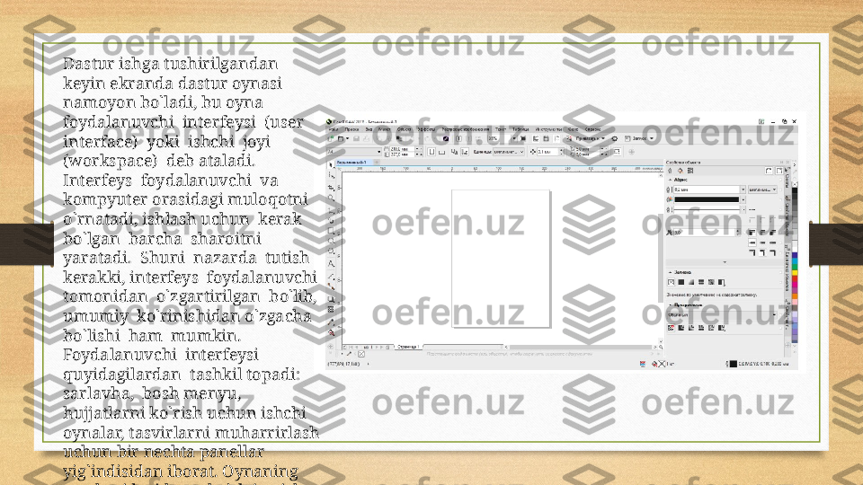 Dastur ishga tushirilgandan 
keyin ekranda dastur oynasi  
namoyon bo`ladi, bu oyna  
foydalanuvchi  interfeysi  (user  
interface)  yoki  ishchi  joyi  
(workspace)  deb ataladi.  
Interfeys  foydalanuvchi  va 
kompyuter orasidagi muloqotni  
o`rnatadi, ishlash uchun  kerak  
bo`lgan  barcha  sharoitni  
yaratadi.  Shuni  nazarda  tutish  
kerakki, interfeys  foydalanuvchi  
tomonidan  o`zgartirilgan  bo`lib,  
umumiy  ko`rinishidan o`zgacha  
bo`lishi  ham  mumkin.  
Foydalanuvchi  interfeysi  
quyidagilardan  tashkil topadi: 
sarlavha,  bosh menyu, 
hujjatlarni ko`rish uchun ishchi 
oynalar, tasvirlarni   muharrirlash 
uchun bir nechta panellar 
yig`indisidan iborat. Oynaning 
markazidagi katta bo`sh joy ish 
joyi deb nomlanib, har bir hujjat 
uchun alohida ochiladi. 