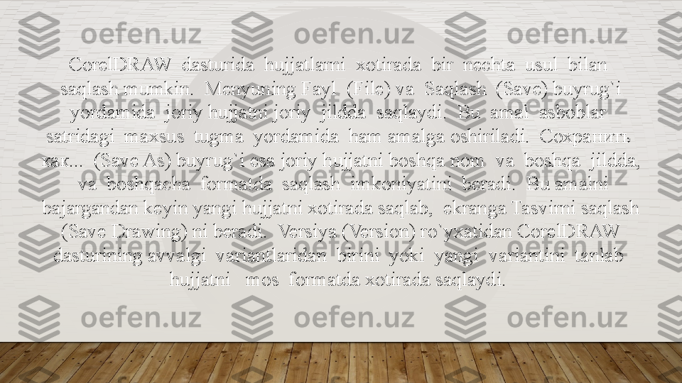 CorelDRAW  dasturida  hujjatlarni  xotirada  bir  nechta  usul  bilan  
saqlash mumkin.  Menyuning Fayl  (File) va  Saqlash  (Save) buyrug`i 
yordamida  joriy hujjatni joriy  jildda  saqlaydi.  Bu  amal  asboblar  
satridagi  maxsus  tugma  yordamida  ham amalga oshiriladi.  Сохранить  
как...  (Save As) buyrug`i esa joriy hujjatni boshqa   nom  va  boshqa  jildda, 
 va  boshqacha  formatda  saqlash  imkoniyatini  beradi.  Bu amalni 
bajargandan keyin yangi hujjatni xotirada saqlab,  ekranga Tasvirni saqlash 
(Save Drawing) ni beradi.  Versiya (Version) ro`yxatidan CorelDRAW 
dasturining   avvalgi  variantlaridan  birini  yoki  yangi  variantini  tanlab  
hujjatni   mos  formatda xotirada saqlaydi.   