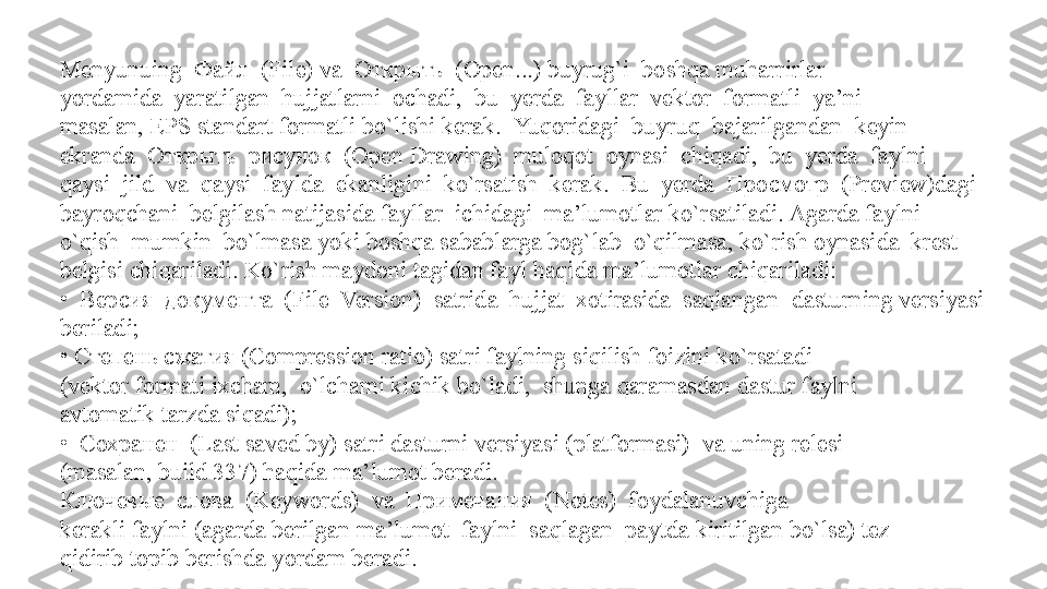 Menyunuing  Файл  (File) va  Открыть  (Open...) buyrug`i  boshqa muharrirlar 
yordamida  yaratilgan  hujjatlarni  ochadi,  bu  yerda  fayllar  vektor  formatli  ya’ni
masalan, EPS standart formatli bo`lishi kerak.    Yuqoridagi  buyruq  bajarilgandan  keyin  
ekranda  Открыть  рисунок  (Open   Drawing)  muloqot  oynasi  chiqadi,  bu  yerda  faylni  
qaysi  jild  va  qaysi  faylda    ekanligini  ko`rsatish  kerak.  Bu  yerda  Просмотр  (Preview)dagi  
bayroqchani    belgilash natijasida fayllar  ichidagi  ma’lumotlar ko`rsatiladi. Agarda faylni  
o`qish    mumkin  bo`lmasa yoki boshqa sabablarga bog`lab  o`qilmasa, ko`rish oynasida  krest 
belgisi chiqariladi. Ko`rish maydoni tagidan fayl haqida ma’lumotlar chiqariladi:
•   Версия  документа  (File  Version)  satrida  hujjat  xotirasida  saqlangan    dasturning versiyasi 
beriladi;
•  Степень сжатия (Compression ratio) satri faylning siqilish foizini ko`rsatadi 
(vektor formati ixcham,  o`lchami kichik bo`ladi,  shunga qaramasdan dastur faylni 
avtomatik tarzda siqadi);
•   Сохранен  (Last saved by) satri dasturni versiyasi (platformasi)  va uning relesi 
(masalan, build 337) haqida ma’lumot beradi. 
Ключевые  слова  (Keywords)  va  Примечания  (Notes)  foydalanuvchiga 
kerakli faylni (agarda berilgan ma’lumot  faylni  saqlagan  paytda kiritilgan bo`lsa) tez 
qidirib topib berishda yordam beradi.  