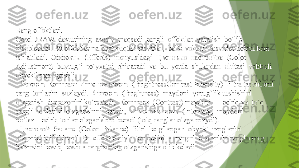 Rang effektlari.
CorelDRAW  dasturining  asosiy  maqsadi  rangli  effektlar  yaratish  bo`lib 
hisoblanadi. Bu effektlar nafaqat nuqtali tasvirlar,  balki vektorli tasvirlar uchun ham 
ishlatiladi.  Эффекты  (Effects)  menyusidagi  Цветовые  настройка  (Color 
Adjustment)  buyrug`i  ro`yxatni  chiqaradi  va  bu  yerda  shulardan  oltitasi  vektorli
obyektlarga tegishli. 
   Яркость-Контраст-Интенсивность  (BrightnessContrast-Intensity)  filtr a  tasvirlarni  
rang  tonlarini  sozlaydi.  Яркость  (Brightness)  maydoni  yorug`lik tushishini  
o`zgarish  diapazonini ko`rsatadi,  Контраст  (Contrast) maydoni  –  ochiq   va  to`q  
rangli  tonlarini  o`zgarishini  beradi,  Интенсивность  (Intensity)  maydoni 
bo`lsa – ochiq tonlar o`zgarishini beradi (to`q ranglar o`zgarmaydi).
  
 Цветовой  баланс  (Color  Balance)  filtri  belgilangan  obyekt  ranglarini 
o`zgarishini bildiradi. Bu effektni qiyin tomoni bitta  rangni  o`zgarishi ranglarning 
balansini bosib, boshqa ranglarning o`zgarishiga olib keladi.                  