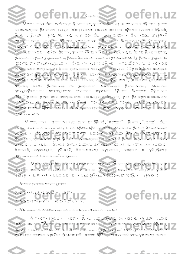 Кириш
          Метрология   фан   сифатида   ўлчашлар,   уларга   боғлиқ   ва   тегишли   бўлган   қатор
масалаларни   ўз   ичига   олади.   Метрология   аслида   юнонча   сўздан   олинган   бўлиб,
ўлчаш,   ўлчам,   нутқ,   мантиқ,   илм   ёки   фан   маъноларини   билдирад.   Умумий
тушунчасини   оладиган   бўлсак,   метрология   –   ўлчовлар   бирликларини   ўрганувчи
фандир.Инсон   ақл-идроки,   заковати   билан   ўрганаётган,   шакллантираётганҳамда
ривожлантирган   қайси   фанни,   унинг   йўналишини   олмайлик,   албатта   ўлчашларга,
уларнинг турли усулларига, ўзаро боғланишларига дуч келамиз. Бу ўлчаш усули ва
воситалари ёрдамида уларнинг бирлигини, ягона ўлчашни талаб этилган аниқликда
таъминлаш метрология фани орқалигина амалга оширилади. Шу сабабдан ҳозирда
қайси   бир   фан,   илмий   йўналиш,   у   хоҳ   табиий,   хоҳ   ижтимоий   бўлмасин,   албатта,
муайян даражада метрология билан боглиқ. Инсон қўли етган, фаолияти доирасига
кирган,   аммо   ўлчашлар   ва   уларнинг   воситалари   ўрганилган,   изланган
ҳамдакўзланган   мақсадларга   эришиш   мумкин   бўлган   бирорта   йўналиш
йўқ.Шунинг   учун   ҳам   метрология   асосларини   билиш,   уни   ўз   мутахассислиги
доирасида   тушуниш   ва   амалий   қўллаш   техника   ҳамда   технология   сохаларидаги
бакалавриат   йўналишлари   битирувчилари   учун   муҳим   омиллардан   бири
ҳисобланади. 
        Метрология – юнон тилидан олинган бўлиб, “метрон” – ўлчов , “логос” – фан
деган   маънони   англатади,   яъни   сўзма-сўз   таржима   қилганда   ўлчов   бирликлари
ҳақидаги   фандир.   Метрологиянинг   асосий   вазифаси–ўлчов   бирликларини
ўрганиш,тарихда мавжуд ўлчов бирликларини замонавий ўлчов бирликлари билан
қиёслаш,   аниқлаш.   Ўлчов   бирликларига   эҳтиёж   инсониятда   ибтидоий   даврдан
бошлаб,   жумладан,   уй-жой,   бошпаналар   қуришда,   меҳнат   ва   уй-рўзғор
қуролларини ясашда пайдо бўлди.
                    Метрология   фанининг   ривожланиш   тарихи.   Ўлчашлар   ҳақидаги   фаннинг
тарихи   минглаб   йилларни   ташкил   этади.   Ушбу   ривожланиш   даврини   унинг
мазмуни ва моҳиятига асосланган ҳолда қуйидаги босқичларга бўлиш мумкин: 
1. Антик ривожланиш даври. 
2. Стихияли ривожланиш даври. 
3. Метрик тизимнинг жорий этилиши. 
4. Метрология хизматларининг интеграциялашиш даври, 
                  Антик   ривожланиш   даври.   Ўлчашларга   бўлган   эҳтиёж   қадим   замонларда
юзага  келган.   “Ўлчаш”   атамасининг  том   маъноси  бўйича   таҳлил  этадиган   бўлсак,
қадимги даврда инсоният асосан “органолептик ўлчашлар” яъни, ўзининг ҳис этиш
аъзолари   орқали   муайян   физикавий     хосса   бўйича   тахминий   маълумотлар   олган. 