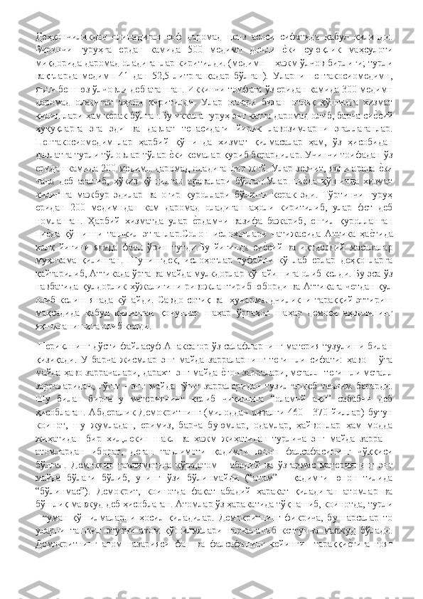 Деҳқончиликдан   олинадиган   соф   даромад   ценз   асоси   сифатида   қабул   қилинди.
Биринчи   гуруҳга   ердан   камида   500   медимн   донли  еHки   суюқлик   маҳсулоти
миқдорида даромад оладиганлар киритилди. (медимн – ҳажм ўлчов бирлиги; турли
вақтларда   медимн   41   дан   52,5   литрга   қадар   бўлган).   Уларни   пентакосиомедимн,
яъни беш юз ўлчовли деб аташган. Иккинчи тоифага ўз еридан камида 300 медимн
даромад   оладиган   аҳоли   киритилди.   Улар   отлари   билан   отлиқ   қўшинда   хизмат
қилишлари ҳам керак бўлган.Бу иккала гуруҳ энг катта даромад олиб, барча си	
еHсий
ҳуқуқларга   эга   эди   ва   давлат   тепасидаги   йирик   лавозимларни   эгаллаганлар.
Пентакосиомедимнлар   ҳарбий   қўшинда   хизмат   қилмасалар   ҳам,   ўз   ҳисобидан
давлатга турли тўловлар тўлар 	
еHки кемалар қуриб берардилар. Учинчи тоифадан ўз
еридан камида 200 медимн даромад оладиганлар жой. Улар зевчит, яъни арава 	
еHки
чана   деб   аталиб,   ҳўкиз   қўшилган   аравалари   бўлган.Улар   пи	
еHда   қўшинда   хизмат
қилишга   мажбур   эдилар   ва   оғир   қуроллари   бўлиши   керак   эди.   Тўртинчи   гуруҳ
еридан   200   медимндан   кам   даромад   оладиган   аҳоли   киритилиб,   улар   фет   деб
номланган.   Ҳарбий   хизматда   улар  	
еHрдамчи   вазифа   бажариб,   енгил   қуролланган
пи	
еHда   қўшинни   ташкил   этганлар.Солон   ислоҳотлари   натижасида   Аттика   ҳа	еHтида
халқ   йиғини   янада   фаол   ўрин   тутди.Бу   йиғинда   си	
еHсий   ва   иқтисодий   масалалар
муҳокама   қилинган.   Шунингдек,   ислоҳотлар   туфайли   кўплаб   ерлар   деҳқонларга
қайтарилиб, Аттикада ўрта ва майда мулкдорлар кўпайишига олиб келди. Бу эса ўз
навбатида қулдорлик хўжалигини ривожлантириб юборди ва Аттикага четдан қул
олиб келиш янада кўпайди. Савдо-сотиқ ва   ҳунармандчиликни тараққий эттириш
мақсадида   қабул   қилинган   қонунлар   шаҳар   ўртаҳол   шаҳар   демоси   аҳволининг
яхшиланишига олиб келди.
 Периклнинг дўсти файласуф Анаксагор ўз салафларнинг материя тузулиши билан
қизиқади.   У   барча   жисмлар   энг   майда   зарраларнинг   тегишли   сифати:   ҳаво   –   ўта
майда ҳаво заррачалари, дарахт–энг майда 	
еHғоч зарралари, металл–тегишли металл
зарраларидан,   гўшт   -   энг   майда   гўшт   зарраларидан   тузилгандеб   таълим   берарди.
Шу   билан   бирга   у   материянинг   келиб   чиқишига   “оламий   ақл”   сабабчи   деб
ҳисоблаган. Абдералик Демокритнинг (милоддан аввалги 460 - 370 йиллар) бутун
коинот,   шу   жумладан,   еримиз,   барча   буюмлар,   одамлар,   ҳайвонлар   ҳам   модда
жиҳатидан   бир   хил,лекин   шакл   ва   ҳажм   жиҳатидан   турлича   энг   майда   зарра   –
атомлардан   иборат,   деган   таълимоти   қадимги   юнон   фалсафасининг   чўққиси
бўлган.   Демокрит   таълимотига   кўра,атом   -   абадий   ва   ўзгармас   материянинг   энг
майда   бўлаги   бўлиб,   унинг   ўзи   бўлинмайди   (“атом”   -   қадимги   юнон   тилида
“бўлинмас”).   Демокрит,   коинотда   фақат   абадий   ҳаракат   қиладиган   атомлар   ва
бўшлиқ мавжуд деб ҳисоблаган. Атомлар ўз ҳаракатида тўқнашиб, коинотда, турли
-   туман   қўшилмаларни   ҳосил   қиладилар.   Демокритнинг   фикрича,   бу   нарсалар   то
уларни   ташкил   этувчи   атом   қўшилмалари   парчаланиб   кетгунча   мавжуд   бўлади.
Демокритнинг   атом   назарияси   фан   ва   фалсафанинг   кейинги     тараққи	
еHтига   ғоят 