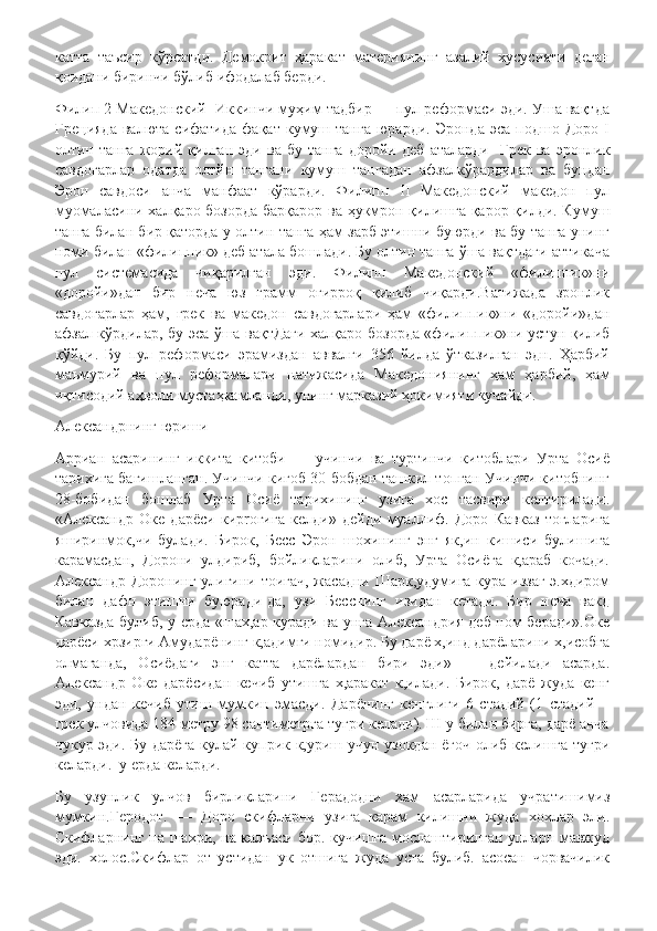 катта   таъсир   кўрсатди.   Демокрит   ҳаракат   материянинг   азалий   хусусияти   деган
қоидани биринчи бўлиб ифодалаб берди.
Филип 2 Македонский  Иккинчи муҳим тадбир — пул реформаси эди. Уша вақтда
Грецияда   валюта   сифатида   фақат   кумуш  танга   юрарди.   Эронда   эса   подшо   Доро   I
олтин   танга   жорий   қилган   эди   ва   бу   танга   доройи   деб   аталарди-   Грек   ва   эронлик
савдогарлар   одатда   олтйн   тангани   кумуш   тангадан   афзалкўрардилар   ва   бундан
Эрон   савдоси   анча   манфаат   кўрарди.   Филипп   II   Македонский   македон   пул
муомаласини халқаро бозорда барқарор ва ҳукмрон қилишга қарор қилди. Кумуш
танга билан бир қаторда у олтин танга ҳам зарб этишни буюрди ва бу танга унинг
номи билан «филиппик» деб атала бошлади. Бу олтин танга ўша вақтдаги аттикача
пул   системасида   чиқарилган   эди.   Филипп   Македонский   «филиппик»ни
«доройи»дан   бир   неча   юз   грамм   оғирроқ   қилиб   чиқарди.Ватижада   зронлик
савдогарлар   ҳам,   грек   ва   македон   савдогарлари   ҳам   «филиппик»ни   «доройи»дан
афзал кўрдилар, бу эса ўша вақтДаги халқаро бозорда «филиппик»ни устун қилиб
қўйди.   Бу   пул   реформаси   эрамиздан   аввалги   356   йилда   ўтказилган   эдн.   Ҳарбий
маъмурий   ва   пул   реформалари   натижасида   Македониянинг   ҳам   ҳарбий,   ҳам
иқтисодий аҳволи мустаҳкамланди, унинг марказий ҳокимияти кучайди.
Александрнинг юриши
Арриан   асарининг   иккита   китоби   —   учинчи   ва   туртинчи   китоблари   Урта   Осиё
тарихига багишланган. Учинчи кигоб 30 бобдан ташкил топган Учинчи китобнинг
28-бобидан   бошлаб   Урта   Осиё   тарихининг   узига   хос   тасвири   келтирилади.
«Александр   Оке   дарёси   киproгига   келди»   дейди   муаллиф.   Доро   Кавказ   тогларига
яширинмок,чи   булади.   Бирок,   Бесс   Эрон   шохининг   энг   як,ин   кишиси   булишига
карамасдан,   Дорони   улдириб,   бойликларини   олиб,   Урта   Осиёга   к,араб   кочади.
Александр Доронинг  улигини тоигач,  жасадни Шарк,удумига  кура иззаг-э.хдиром
билан   дафн   этишни   буюради-да,   узи   Бесснинг   изидан   кетади.   Бир   неча   вакд
Кавказда булиб, у ерда «шах,ар куради ва унга Александрия деб ном беради».Оке
дарёси хрзирги Амударёнинг к,адимги номидир. Бу дарё х,инд дарёларини х,исобга
олмаганда,   Осиёдаги   энг   катта   дарёлардан   бири   эди»   —   дейилади   асарда.
Александр   Оке   дарёсидан   кечиб   утишга   х,аракат   к,илади.   Бирок,   дарё   жуда   кенг
эди,   ундан   кечиб   утиш   мумкин   эмасди.   Дарёнинг   кенглиги   6   стадий   (1   стадий—
грек улчовида 184 метру 98 сантиметрга тугри келади). Ш у билан бирга, дарё анча
чукур эди. Бу дарёга  кулай куприк к,уриш учун узокдан ёгоч олиб келишга тугри
келарди.  у ерда келарди. 
Бу   узунлик   улчов   бирликларини   Герадодни   хам   асарларида   учратишимиз
мумкин.Геродот.   —   Доро   скифларни   узига   карам   килишни   жуда   хохлар   эли.
Скифларнинг на шахри, на калъаси бор. кучишга мослаштирилган упларп мавжуд
эди.   холос.Скифлар   от   устидан   ук   отшига   жуда   уста   булиб.   асосан   чорвачилик 