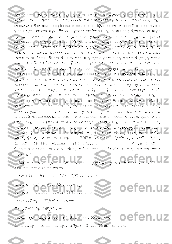 Метрология   қадим   замонларда   вужудга   келган.   Маълумки,   ўлчовсиз   турар   жой
қуриб,   меҳнат   қуроллари   ясаб,   кийим-кечакни   тикиб   бўлмайди.   Ибтидоий   даврда
қабилалар   ўртасида   айирбошлашнинг   пайдо   бўлиши   ва   тараққий   этиши   билан
ўлчовларга   эҳтиёж   жуда   ўсади.   Бунинг   оқибатида   турли   халқлар   ўртасидамавжуд
бўлган   тахминий   ва   шартли   ўлчовлар   ўзаро   алоқадорлиги   ошувидан   ўлчов
эквивалентлари вужудга келади. Инсон танаси номлари қадимги ўлчовлар асосини
ташкил этган. Булар: бармоқ, қўл, тирсак, қадам, бўйин, қарич, қулоч, кафт, мушт,
кўз,   қулоқ.   Демак,   тарихий   метрология   турли   тарихий   даврлардаги   узунлик,   юза,
суюқлик   ва   бошқа   ўлчов   бирликлари   ва   уларни   ўлчаш,   шу   билан   бирга,   уларни
замонавий   ўлчов   бирликларига   ўгиришни   ўрганади.   Тарихий   метрология   тарихий
манбалар   ёрдамида   ижтимоий-иқтисодий   тарих,   ҳуқуқ,   маданият   ва   бошқа
соҳаларни   аниқ   ёритиб   беришга   хизмат   қилади.   Чунки   тарихий   манбалар   орқали
тарихни   ёритишда   ўлчов   бирликларининг   қийматини   аниқламай,   билмай   туриб,
ҳақиқий   тарихдаги   ижтимоий-иқтисодий   ҳаётни   ёритиш   мушкул.   Тарихий
метрологиясиз   савдо,   солиқлар,   майдон   ўлчамини   тасаввур   этиб
бўлмайди.Метрология   манбаларига   буюм   ёдгорликлари   киради.   Кадим
замонлардан   то   ҳозирги   кунга   қадар   етиб   келган   ўлчов   эталонлари   бўлиб,
масштабли чизғичлар,  тангалар,  оғирлик тошлари, қадоқ  тошлар  –тарозитошлари,
архитектура   иншоотлари   стандарт   ўлчовли   буюм   ёдгорликларидир.Юкорида
такидлаб   утганимиздек   кадимги   Македоничда   хам   тарихчи   ва   олимларни   ёзган
асарларидан   маълумки   улар   хам   Архитектура   ишларида   дала   ишларида   тангалар,
оғирлик   тошлари,   қадоқ   тошлар   –тарозитошлари,   архитектура   иншоотлари
стандарт ўлчовли буюмлари,бармоқ, қўл, тирсак, қадам, бўйин, қарич, қулоч, кафт,
мушт, кўз, қулоқ азолари ва Фут — 0,3083 м,  Локоть —  0,4624 м,  Локтей — 2,5 м,
Стадий — 184,98 м, Медими — 52,53л, Талант                                               24 сум 25 тийин
(олтин   х,исобида,   баъзи   манбаларда,1   талант   —   25,248   кг   соф   олтинга   тенг
дейилган).
  Кадимги   юнон   улчов   бирликлари     узунлик   улчов   бирликлари   .Юнон
эквалентларихозирги бахоси:
Бармок Юнон фунтининг 1\16 -12,29 миллиметр.
Юнон фути 16 бармок 17,5 миллиметр
Олимпия тирсаги 24 бармок 463,2 миллиметр
Птоломий фути -30,876 сантиметр
Стадий 600 фут-185,25 метр
Парсанг (форслардан олинган)- 30 стадий 5,55 сантиметр
Статмос кушинининг бир кунлик йулига 24 дан 27 келометргача 