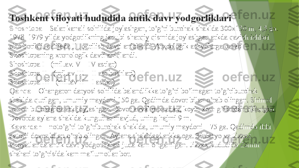 Toshkent viloyati hududida antik davr yodgorliklari
Shoshtepa  – Salar kanali sohilida joylashgan, to’g’ri burchak shaklda 300x150 m, 4,5 ga. 
1978–1979 yilda yodgorlikning janubi-sharqiy qismida joylashgan arkda qazish ishlari 
olib borildi, natijada III qurilish davri aniqlandi. Arxeologik ashyolarga qarab 
Shoshtepaning xronologik davri aniqlandi.
Shoshtepa I - (mil.av. V – IV asrlar)
Shoshtepa II - (mil.av III – II asr boshlari)
Shoshtepa III - (mil.av II – I asrlar)
Qanqa  	
– Ohangaron daryosi sohilida balandlikka to’g’ri bo’lmagan to’g’riburchak 
shaklda qurilgan, umumiy maydoni 150 ga. Qadimda devor bilan o’rab olingan. Shimol 
tomon burchagida ark joylashgan. Devor avval paxsadan, keyin xom g’ishtdan tiklangan. 
Devorda aylana shaklda kungurlar mavjud, uning hajmi 9 m.
Kavardan  	
– noto’g’ri to’g’riburchak shaklda, umumiy maydoni – 75 ga. Qadimda ikki 
qatorli devor bilan o’rab olingan. Aylana shakldagi arkka ega. Sirdaryo va Jizzax 
viloyatlarida antik davr yodgorliklari juda kam o’rganilgan. Jizzax hududida Zamin 
shahari to’g’risida kam ma’lumotlar bor.                 