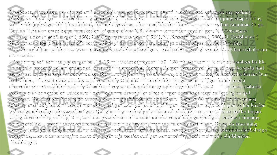 Shoshtepa , Chochtepa — ko p 	ʻ qatlamli   arxeologik   yodgorlik .	  Toshkent  	shahri hududida qad ko targan eng qadimiy	 	ʻ
qishloq  	
va ilk	  qo rgon	ʻ  	— Chochkatning xarobalari ( mil. av. 6-asr  	—	  mil.   16-asrlar ). Yodgorlik	  Jo nariqning	ʻ  	chap va o ng	 	ʻ
sohillarida  	
joylashgan biri tik va baland, ikkinchisi yassiroq ulkan tepaliklardan iborat. Umumiy maydoni taxminan 25	  ga . 
Dastlab	
  Turkiston   arxeologiya   havaskorlari   to garagi	ʻ  	a zosi	 	ʼ N.S.Likoshin  	tomonidan qayd etilgan,	  N.P.Ostroumov  
arxeologik   qazishlar  	
o tkazgan (ʻ 1896 ); G.V.Grigoryev tekshirgan ( 1934 ), N.I.Krasheninnikova ( 1956 ), G .Dadaboyev (	ʻ
1970 )lar	
  arxeologik   kuzatishlar  	olib borgan.	  1978  	yildan	  Toshkent  arxeodogiya   ekspeditsiyasi (V.I.Sprishevskiy, 
M.I.Filanovich) tomonidan muntazam arxeologik qazishlar o tkazilgan.	
 	ʻ Tadqiqotlarni  	hozirgi vaqtda M.I.Filanovich davom 
ettirmoqda.
Jo nariqning so l sohilida joylashgan bal. 18–19 m li tik tepa (maydoni 150– 120 m) istehkomli ilk qishloq xarobasi bo lib, 	
ʻ ʻ ʻ
uning ostki madaniy qatlamlaridan qad.	
  deqqonchilik   madaniyati  	(qarang	  Burganli   madaniyati   )ning so nggi bosqichi (mil. 	ʻ
av. 6- 4-asrlar )da yashagan	
  o troq	ʻ   ziroatkor   aholi   turar   joylarining   qoldiqlari  	qayd etilgan.Arxeologik tadqiqotlardan ma lum 	ʼ
bo lishicha,	
 	ʻ mil. av. 3-asrda   Janubiy  Ural  	va	  Sharqiy   Orol  	oldi mintaqalaridan	  jan.ga  	tomon siljigan	  ko chmanchi	ʻ  
chorvador   sarmat   qabilalari  	
qadimiy Chochkatni vayron etib,	  qabristonga  	aylantirganlar. Mil . av. 2  	—	  1-asrlarda  	shahrida 
qadimiy qishloq xarobalari ustida atrofi qalin	
  aylanma   devor  	bilan o rab olingan doira shaklidagi	 	ʻ qal aqo rg on	ʼ ʻ ʻ  	qad 
ko targan. Qalinligi 4 m li qo rg on devori yirik xom	
 	ʻ ʻ ʻ g ishtlardan	ʻ  	urib chiqilgan. Diametri 60 m li qo rg on devorining 	ʻ ʻ
ichki aylanasi bo ylab tomi	
 	ʻ ravoqsimon  	qilib yopilgan uzun	  yo lak	ʻ   bino  	qilingan. Io lak qismlarga bo lingan va har biridan	 	ʻ ʻ
tashqariga  	
chiqadigan	  darvozasi  	bo lgan. Qo rg onning markaziy qismida	 	ʻ ʻ ʻ xoch  	shaklida monumental bino qad ko targan. 	ʻ
Uning devorlarining qalinligi 2 m,	
  tomi  	esa ravoqsimon. Bino qator	  xonalar  	va yo laklarga ajratilgan.	 	ʻ Peshtoqi  	binoning 
shim. qanotida, u ravoqli	
  darvozaxona  	va uning 2 biqinida	  paykonsimon   darchalar  	joylashtirilgan. Qo rg on binosining 	ʻ ʻ
umumiy	
  tarhi : yo lakli aylanma tashqi devoriyu, xochsimon markaziy binosi, ravoqli peshtoqiyu paykonsimon darchalariga 	ʻ
qaraganda, u avvaldan anchagina puxta o ylangan reja asosida qurilgan zamonasining nodir	
 	ʻ me moriy	ʼ   obidalaridan
 	
hisoblangan.                 