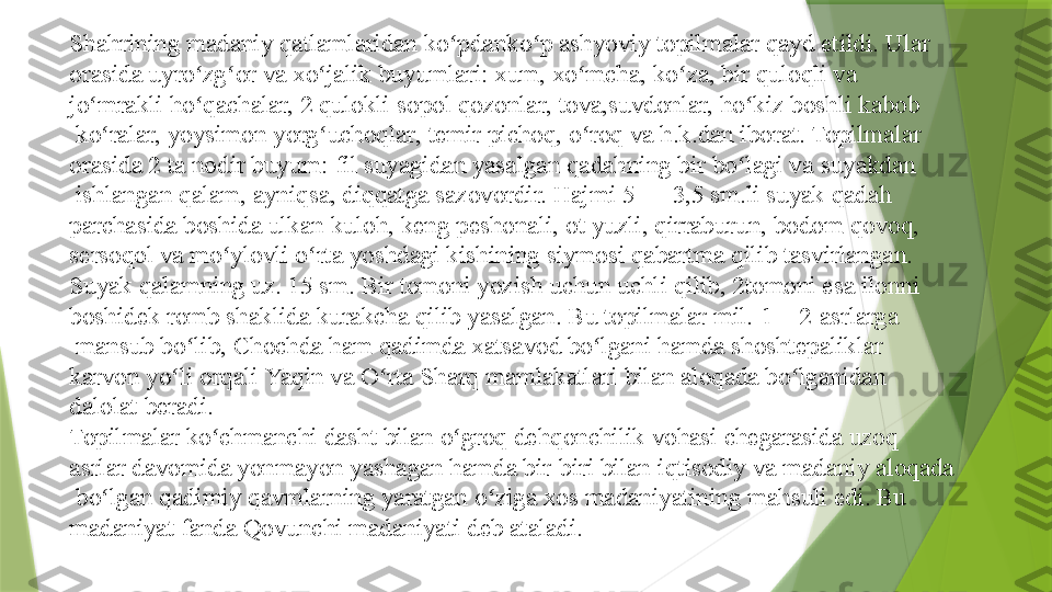 Shahrining madaniy qatlamlaridan ko pdanko p ashyoviy topilmalar qayd etildi. Ular ʻ ʻ
orasida uyro zg or va	
 	ʻ ʻ xo jalik	ʻ  	buyumlari:	  xum , xo mcha,	 	ʻ ko za	ʻ , bir quloqli va 
jo mrakli ho qachalar, 2 qulokli	
 	ʻ ʻ sopol   qozonlar ,	  tova ,suvdonlar,	  ho kiz	ʻ   boshli   kabob
 	
ko ralar,	 	ʻ yoysimon   yorg uchoqlar	ʻ ,	  temir   pichoq ,	  o roq	ʻ  	va h.k.dan iborat. Topilmalar 
orasida 2 ta nodir buyum:	
  fil  	suyagidan yasalgan qadahning bir bo lagi va	 	ʻ suyakdan
 	
ishlangan	  qalam , ayniqsa, diqqatga sazovordir. Hajmi 5 — 3,5 sm.li suyak qadah 
parchasida boshida ulkan	
  kuloh , keng peshonali,	  ot  	yuzli, qirraburun,	  bodom  	qovoq, 
sersoqol va mo ylovli o rta yoshdagi kishining siymosi qabartma qilib tasvirlangan. 	
ʻ ʻ
Suyak qalamning uz. 15 sm. Bir tomoni yozish uchun uchli qilib, 2tomoni esa ilonni 
boshidek romb shaklida kurakcha qilib yasalgan. Bu topilmalar mil.	
  1 — 2-asrlarga
 	
mansub bo lib, Chochda ham qadimda xatsavod bo lgani hamda shoshtepaliklar	 	ʻ ʻ
karvon  	
yo li orqali	 	ʻ Yaqin  	va	  O rta	ʻ   Sharq  	mamlakatlari bilan aloqada bo lganidan 	ʻ
dalolat beradi.
Topilmalar ko chmanchi	
 	ʻ dasht  	bilan	  o groq	ʻ   dehqonchilik   vohasi  	chegarasida uzoq 
asrlar davomida yonmayon yashagan hamda bir-biri bilan	
  iqtisodiy  	va	  madaniy   aloqada
 	
bo lgan qadimiy qavmlarning yaratgan o ziga xos madaniyatining mahsuli edi. Bu	 	ʻ ʻ
madaniyat   fanda   Qovunchi   madaniyati  	
deb ataladi.                 