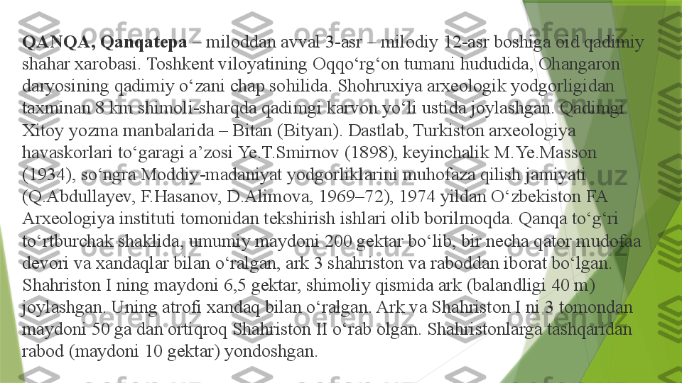 QANQA, Qanqatepa  – miloddan avval 3-asr – milodiy 12-asr boshiga oid qadimiy 
shahar xarobasi. Toshkent viloyatining Oqqo‘rg‘on tumani hududida, Ohangaron 
daryosining qadimiy o‘zani chap sohilida. Shohruxiya arxeologik yodgorligidan 
taxminan 8 km shimoli-sharqda qadimgi karvon yo‘li ustida joylashgan. Qadimgi 
Xitoy yozma manbalarida – Bitan (Bityan). Dastlab, Turkiston arxeologiya 
havaskorlari to‘garagi a’zosi Ye.T.Smirnov (1898), keyinchalik M.Ye.Masson 
(1934), so‘ngra Moddiy-madaniyat yodgorliklarini muhofaza qilish jamiyati 
(Q.Abdullayev, F.Hasanov, D.Alimova, 1969–72), 1974 yildan O‘zbekiston FA 
Arxeologiya instituti tomonidan tekshirish ishlari olib borilmoqda. Qanqa to‘g‘ri 
to‘rtburchak shaklida, umumiy maydoni 200 gektar bo‘lib, bir necha qator mudofaa 
devori va xandaqlar bilan o‘ralgan, ark 3 shahriston va raboddan iborat bo‘lgan. 
Shahriston I ning maydoni 6,5 gektar, shimoliy qismida ark (balandligi 40 m) 
joylashgan. Uning atrofi xandaq bilan o‘ralgan. Ark va Shahriston I ni 3 tomondan 
maydoni 50 ga dan ortiqroq Shahriston II o‘rab olgan. Shahristonlarga tashqaridan 
rabod (maydoni 10 gektar) yondoshgan.                 