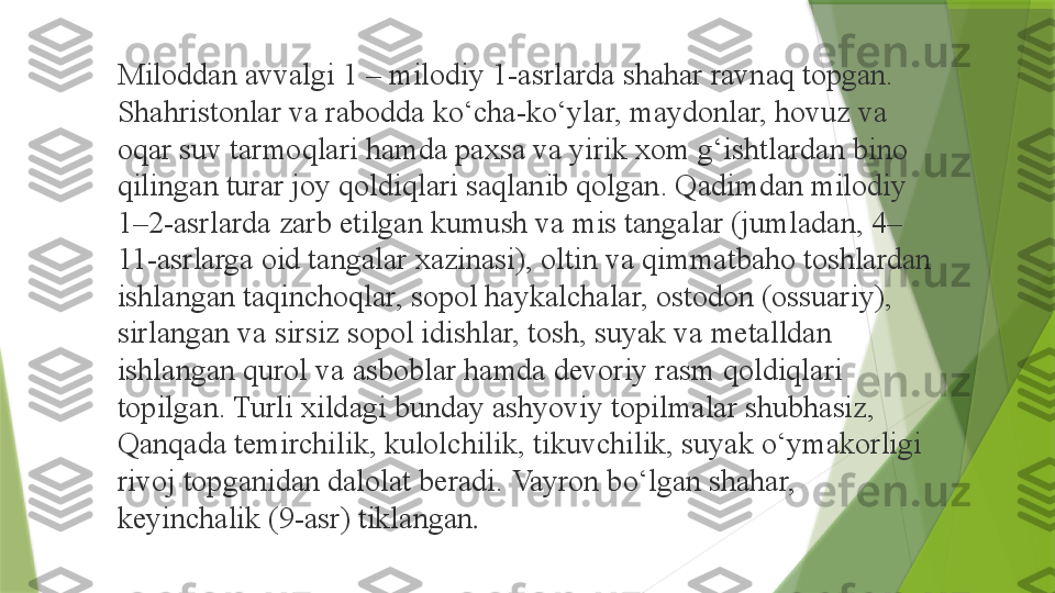 Miloddan avvalgi 1 – milodiy 1-asrlarda shahar ravnaq topgan. 
Shahristonlar va rabodda ko‘cha-ko‘ylar, maydonlar, hovuz va 
oqar suv tarmoqlari hamda paxsa va yirik xom g‘ishtlardan bino 
qilingan turar joy qoldiqlari saqlanib qolgan. Qadimdan milodiy 
1–2-asrlarda zarb etilgan kumush va mis tangalar (jumladan, 4–
11-asrlarga oid tangalar xazinasi), oltin va qimmatbaho toshlardan 
ishlangan taqinchoqlar, sopol haykalchalar, ostodon (ossuariy), 
sirlangan va sirsiz sopol idishlar, tosh, suyak va metalldan 
ishlangan qurol va asboblar hamda devoriy rasm qoldiqlari 
topilgan. Turli xildagi bunday ashyoviy topilmalar shubhasiz, 
Qanqada temirchilik, kulolchilik, tikuvchilik, suyak o‘ymakorligi 
rivoj topganidan dalolat beradi. Vayron bo‘lgan shahar, 
keyinchalik (9-asr) tiklangan .                 