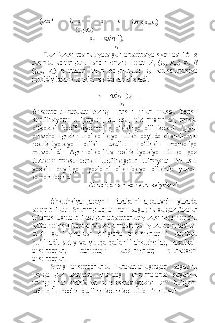 (
b ax )
L x
(
ax − x
b ) x − x
Ln   ⋅ ( x
ax x
c ) .
.
x
c  ax (
n 1)
b
n
Gaz fazasi  resirkulyatsiyali  absorbsiya sxemasi  16-   e
rasmda   keltirilgan.   Ishchi   chiziq   holati   A
s   (g
s ,   x
ox )   va   B
(g
ox ,   x
b )   nuqtalari   bilan   belgilanadi.   g
s   konsentratsiya
moddiy balans tenglamasidan aniqlanadi:

c   − 	

ax (
n 1)
b
n .
Absorbent   harakat   tezligi   ortishi   bilan   massa   berish
koeffitsiyenti   ko‘payadi,   bu   esa,   o‘z   navbatida,   massa
o‘tkazish   koeffitsiyentining   o‘sishiga   olib   keladi.   Qiyin
eruvchan   gazlarni   absorbsiya   qilish   paytida   absorbentni
resirkulyatsiya   qilish   usulini   qo‘llash   maqsadga
muvofiqdir.   Agar   absorbtiv   resirkulyatsiya   qilinsa,   gaz
fazasida   massa   berish   koeffitsiyenti   ko‘payadi.   Bu   usul
yaxshi   eriydigan   gazlarni   absorbsiya   qilishda   yuqori
samara beradi.
Absorberlar konstruksiyalari
Absorbsiya   jarayoni   fazalarni   ajratuvchi   yuzada
sodir bo‘ladi. Shuning uchun ham suyuqlik va gaz fazalar
to‘qnashuvida bo‘ladigan absorberlar yuzasi  iloji boricha
katta bo‘lishi kerak. Massa almashinish yuzalarini tashkil
etish   va   loyihalash   bo‘yicha   absorberlar   4   guruhga
bo‘linadi:   sirtiy va  yupqa qatlamli   absorberlar;   nasadkali
absorberlar;   barbotajli   absorberlar;   purkovchi
absorberlar.
Sirtiy   absorberlarda   harakatlanayotgan   suyuqlik
ustiga   gaz   uzatiladi.   Bunday     qurilmalarda   suyuqlik
tezligi   juda   kichik   va   to‘qnashuv   yuzasi   kam   bo‘lgani
uchun bir nechta qurilma ketmaket qilib o‘rnatiladi. 