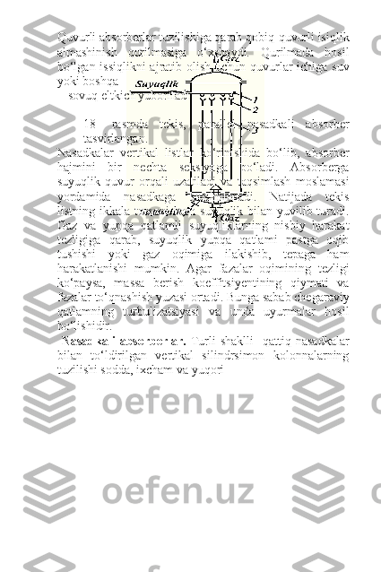 Quvurli absorberlar tuzilishiga qarab qobiq-quvurli isiqlik
almashinish   qurilmasiga   o‘xshaydi.   Qurilmada   hosil
bo‘lgan issiqlikni  ajratib olish uchun quvurlar  ichiga suv
yoki boshqa
sovuq eltkich yuboriladi. 
18-   rasmda   tekis,   parallel   nasadkali   absorber
tasvirlangan.
Nasadkalar   vertikal   listlar   ko‘rinishida   bo‘lib,   absorber
hajmini   bir   nechta   seksiyaga   bo‘ladi.   Absorberga
suyuqlik   quvur   orqali   uzatiladi   va   taqsimlash   moslamasi
yordamida   nasadkaga   taqsimlanadi.   Natijada   tekis
listning ikkala tomoni ham  suyuqlik bilan yuvilib turadi.
Gaz   va   yupqa   qatlamli   suyuqliklarning   nisbiy   harakat
tezligiga   qarab,   suyuqlik   yupqa   qatlami   pastga   oqib
tushishi   yoki   gaz   oqimiga   ilakishib,   tepaga   ham
harakatlanishi   mumkin.   Agar   fazalar   oqimining   tezligi
ko‘paysa,   massa   berish   koeffitsiyentining   qiymati   va
fazalar to‘qnashish yuzasi ortadi. Bunga sabab chegaraviy
qatlamning   turbulizatsiyasi   va   unda   uyurmalar   hosil
bo‘lishidir.
  Nasadkali  absorberlar.   Turli   shaklli    qattiq  nasadkalar
bilan   to‘ldirilgan   vertikal   silindrsimon   kolonnalarning
tuzilishi sodda, ixcham va yuqori 