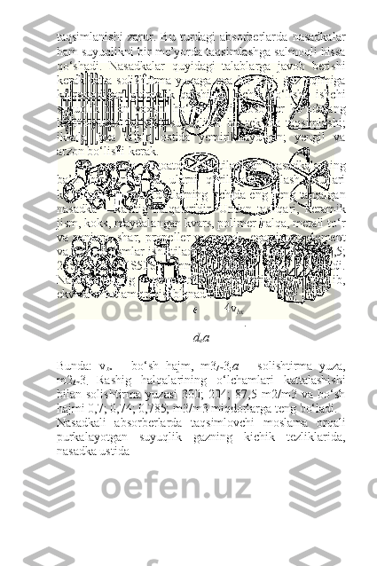 taqsimlanishi   zarur.   Bu   turdagi   absorberlarda   nasadkalar
ham suyuqlikni bir me’yorda taqsimlashga salmoqli hissa
qo‘shadi.   Nasadkalar   quyidagi   talablarga   javob   berishi
kerak:katta   solishtirma   yuzaga   ega   bo‘lishi;   gaz   oqimiga
ko‘rsatadigan   gidravlik   qarshiligi   kichik   bo‘lishi;   ishchi
suyuqlik   bilan   yaxshi   ho‘llanilishi;   absorber   ko‘ndalang
kesim   yuzasi   bo‘ylab   suyuqlikni   bir   tekisda   taqsimlashi;
ikkala   faza   ta’siri   ostida   yemirilmaydigan;   yengil   va
arzon bo‘lishi kerak.
20-   rasmda   sanoatda   ishlatiladigan   nasadkalarning
ba’zi   bir   turlari   va   ularni   qurilmada   joylash   usullari
keltirilgan. Bu nasadkalarning   ichida eng keng tarqalgan
nasadka   –   Rashig   halqalaridir.   Undan   tashqari,   keramik
jism, koks, maydalangan kvars, polimer halqa, metall to‘r
va   panjara,   shar,   propeller   va   parrak,   egarsimon   element
va boshqa jismlar ishlatiladi. Rashig halqalari 15 Ѕ 15 Ѕ 2,5;
25 Ѕ 25 Ѕ 3;   50 Ѕ 50 Ѕ 5   mm   o‘lchamli   qilib   yasaladi.
Nasadkalarning   geometrik   xarakteristikasi   bo‘lib,
ekvivalent diametr hisoblanadi:
 4v
bx
.
d
e a
Bunda:   v
bx   –   bo‘sh   hajm,   m3
/m 3
; a   –   solishtirma   yuza,
m2
/m 3
.   Rashig   halqalarining   o‘lchamlari   kattalashishi
bilan   solishtirma   yuzasi   300;   204;   87,5   m2/m3   va   bo‘sh
hajmi 0,7; 0,74; 0,785; m3/m3 miqdorlarga teng bo‘ladi.
Nasadkali   absorberlarda   taqsimlovchi   moslama   orqali
purkalayotgan   suyuqlik   gazning   kichik   tezliklarida,
nasadka ustida 