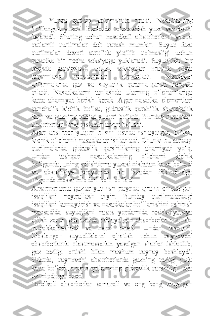 Yupqa   qatlam   ko‘rinishida   oqadi.   Nasadkaning
ho‘llangan   yuzasi   fazalarda   to‘qnashish   yuza   vazifasini
bajaradi.   Shuning   uchun   nasadkali   absorberlarni   yupqa
qatlamli   qurilmalar   deb   qarash   mumkin.   Suyuq   faza
qurilmalar   devori   atrofida   yiqilib   qolmasligi   uchun
nasadka   bir   necha   seksiyaga   yuklanadi.   Suyuqlikni   bir
tekisda   taqsimlash   uchun   seksiyalar   orasida   qayta
taqsimlash   moslamalari   o‘rnatiladi.   Nasadkali
kolonnalarda   gaz   va   suyuqlik   qarama-qarshi   harakat
qiladi.   Nasadkalarni   tanlashda   ularning   o‘lchamlariga
katta   ahamiyat   berish   kerak.   Agar   nasadka   elementlari
qanchalik   kichik   bo‘lsa,   gidravlik   qarshilik   shunchalik
kam va gazning tezligi yuqori bo‘ladi. Bunday nasadkali
absorberlar narxi nisbatan arzon bo‘ladi.
Agar   absorber   yuqori   bosim   ostida   ishlaydigan   bo‘lsa,
kichik o‘lchamli nasadkalar ishlatiladi. Chunki bu turdagi
qurilmalarda   gidravlik   qarshilikning   ahamiyati   yo‘q.
Undan   tashqari   nasadkalarning   o‘lchami   kichik
bo‘lganda, uning solishtirma yuzasi nisbatan katta bo‘ladi
va   absorbsiya   jarayonida   bir   fazadan   ikkinchisiga
o‘tganda massa miqdori ko‘p bo‘ladi.
Absorberlarda   gazlar   yutilishi   paytida   ajralib   chiqadigan
issiqlikni   neytrallash   qiyin.   Bunday   qurilmalardagi
issiqlikni kamaytirish va nasadkalar ho‘llanishini oshirish
maqsadida   suyuqlikni   nasos   yordamida   resirkulyatsiya
qilish   zarur.   Bu   usulda   ishlaydigan   absorberlar   tuzilishi
murakkablashadi   va   narxi   ortadi.   Undan   tashqari,
ifloslangan   suyuqliklarni   ajratish   uchun   qaynovchi
absorberlarda   plastmassadan   yasalgan   sharlar   ishlatilib,
gaz   tezligi   ortishi   bilan   mavhum   qaynay   boshlaydi.
Odatda,   qaynovchi   absorberlarda   gazning   tezligi   juda
katta  bo‘ladi,   ammo  qatlamning  gidravlik  qarshiligi   juda
oz miqdorga ortadi.
Tarelkali   absorberlar   samarali   va   eng   keng   tarqalgan 