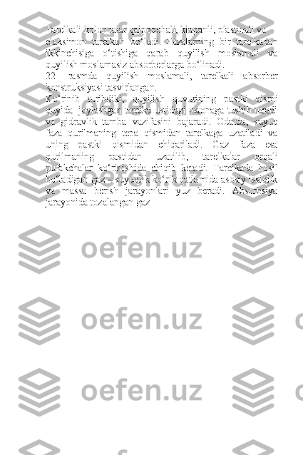 Tarelkali kolonnalar qalpoqchali, klapanli, plastinali va
elaksimon   tarelkali   bo‘ladi.   Fazalarning   bir   tarelkadan
ikkinchisiga   o‘tishiga   qarab   quyilish   moslamali   va
quyilish moslamasiz absorberlarga bo‘linadi.
22-   rasmda   quyilish   moslamali,   tarelkali   absorber
konstruksiyasi tasvirlangan.
Ko‘rinib   turibdiki,   quyilish   quvurining   pastki   qismi
quyida  joylashgan tarelka ustidagi ostonaga tushib turadi
va   gidravlik   tamba   vazifasini   bajaradi.   Odatda,   suyuq
faza   qurilmaning   tepa   qismidan   tarelkaga   uzatiladi   va
uning   pastki   qismidan   chiqariladi.   Gaz   faza   esa
qurilmaning   pastidan   uzatilib,   tarelkalar   orqali
pufakchalar   ko‘rinishida   chiqib   ketadi.   Tarelkada   hosil
bo‘ladigan gaz – suyuqlik ko‘rik qatlamida asosiy issiqlik
va   massa   berish   jarayonlari   yuz   beradi.   Absorbsiya
jarayonida tozalangan gaz  