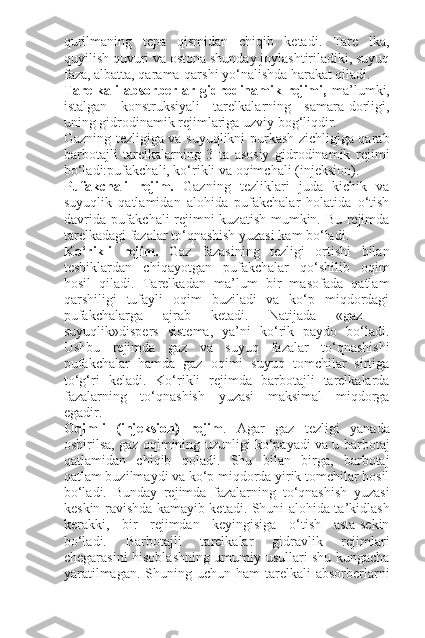 qurilmaning   tepa   qismidan   chiqib   ketadi.   Tare   lka,
quyilish quvuri va ostona shunday joylashtiriladiki, suyuq
faza, albatta, qarama-qarshi yo‘nalishda harakat qiladi.
Tarelkali   absorberlar   gidrodinamik   rejimi,   ma’lumki,
istalgan   konstruksiyali   tarelkalarning   samara-dorligi,
uning gidrodinamik rejimlariga uzviy bog‘liqdir.
Gazning tezligiga va suyuqlikni purkash zichligiga qarab
barbotajli   tarelkalarning   3   ta   asosiy   gidrodinamik   rejimi
bo‘ladi:pufakchali, ko‘rikli va oqimchali (injeksion).
Pufakchali   rejim.   Gazning   tezliklari   juda   kichik   va
suyuqlik   qatlamidan   alohida   pufakchalar   holatida   o‘tish
davrida pufakchali rejimni kuzatish mumkin. Bu rejimda
tarelkadagi fazalar to‘qnashish yuzasi kam bo‘ladi.
Ko‘rikli   rejim.   Gaz   fazasining   tezligi   ortishi   bilan
teshiklardan   chiqayotgan   pufakchalar   qo‘shilib   oqim
hosil   qiladi.   Tarelkadan   ma’lum   bir   masofada   qatlam
qarshiligi   tufayli   oqim   buziladi   va   ko‘p   miqdordagi
pufakchalarga   ajrab   ketadi.   Natijada   «gaz   –
suyuqlik»dispers   sistema,   ya’ni   ko‘rik   paydo   bo‘ladi.
Ushbu   rejimda   gaz   va   suyuq   fazalar   to‘qnashishi
pufakchalar   hamda   gaz   oqimi   suyuq   tomchilar   sirtiga
to‘g‘ri   keladi.   Ko‘rikli   rejimda   barbotajli   tarelkalarda
fazalarning   to‘qnashish   yuzasi   maksimal   miqdorga
egadir.
Oqimli   (injeksion)   rejim .   Agar   gaz   tezligi   yanada
oshirilsa, gaz oqimining uzunligi ko‘payadi va u barbotaj
qatlamidan   chiqib   qoladi.   Shu   bilan   birga,   barbotaj
qatlam buzilmaydi va ko‘p miqdorda yirik tomchilar hosil
bo‘ladi.   Bunday   rejimda   fazalarning   to‘qnashish   yuzasi
keskin ravishda kamayib ketadi. Shuni alohida ta’kidlash
kerakki,   bir   rejimdan   keyingisiga   o‘tish   asta-sekin
bo‘ladi.   Barbotajli   tarelkalar   gidravlik   rejimlari
chegarasini hisoblashning umumiy usullari shu kungacha
yaratilmagan.  Shuning uchun  ham   tarelkali   absorberlarni 