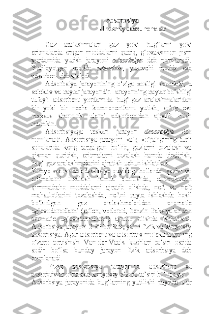 Adsorbsiya
     Umumiy tushunchalar
Gaz   aralashmalari   gaz   yoki   bug‘larni   yoki
eritmalarda   erigan   moddalarni   qattiq,   g‘ovaksimon   jism
yordamida   yutish   jarayoni   adsorbsiya   deb   nomlanadi.
Yutilayotgan   modda   adsorbtiv ,   yutuvchi   modda   esa
adsorbent deb ataladi.
Adsorbsiya   jarayonining   o‘ziga   xosligi   shundaki,   u
selektiv va qaytar jarayondir.  arayonning qaytar bo‘shligi
tufayli   adsorbent   yordamida   bug‘-gaz   aralashmalaridan
bir   yoki   bir   necha   komponentlarni   yutish,   so‘ng   esa
maxsus   sharoitda   ularni   adsorbentdan   ajratib   olish
mumkin.
Adsorbsiyaga   teskari   jarayon   desorbsiya   deb
nomlanadi.   Adsorbsiya   jarayoni   xalq   xo‘jaligining   turli
sohalarida   keng   tarqalgan   bo‘lib,   gazlarni   tozalash   va
qisman   quritish,   eritmalarni   tozalash   hamda   tindirish,
bug‘-gaz aralashmalarini ajratish uchun ishlatiladi.
Kimyo sanoatida adsorbsiya quyidagi hollarda: gazlar va
eritmalarni   tozalash   hamda   quritishda,   eritmalardan
qimmatbaho   moddalarni   ajratib   olishda,   neft   va   neft
mahsulotlarini   tozalashda,   neftni   qayta   ishlashda   hosil
bo‘ladigan   gaz   aralashmalaridan   aromatic
uglevodorodlarni (etilen, vodorod, benzin fraksiyalaridan
aromatic   uglevodorodlarni)   ajratib   olishda   ishlatiladi.
Adsorbsiya jarayoni 2 xil bo‘ladi, ya’ni fizik va kimyoviy
adsorbsiya. Agar adsorbent va adsorbtiv molekulalarining
o‘zaro   tortishishi   Van-der-Vaals   kuchlari   ta’siri   ostida
sodir   bo‘lsa   bunday   jarayon   fizik   adsorbsiya   deb
nomlanadi.
Fizik   adsorbsiya   jarayonida   adsorbent   va
adsorbtivlar o‘rtasida kimyoviy o‘zaro ta’siri bo‘lmaydi.
Adsorbsiya   jarayonida   bug‘larning   yutilishi   paytida   ular 