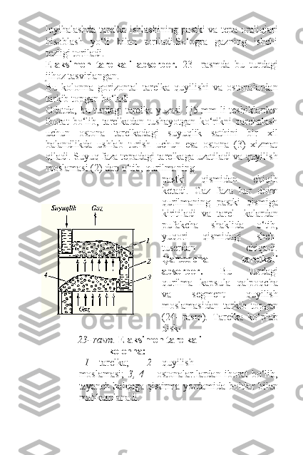 loyihalashda tarelka ishlashining pastki  va tepa oraliqlari
hisoblash   yo‘li   bilan   toriladi.So‘ngra   gazning   ishchi
tezligi toriladi.
Elaksimon   tarelkali   absorber.   23-   rasmda   bu   turdagi
jihoz tasvirlangan.
Bu   kolonna   gorizontal   tarelka   quyilishi   va   ostonalardan
tarkib topgan bo‘ladi.
Odatda, bu turdagi tarelka yuzasi  1 ј 5 mm li  teshiklardan
iborat   bo‘lib,   tarelkadan   tushayotgan   ko‘rikni   parchalash
uchun   ostona   tarelkadagi   suyuqlik   sathini   bir   xil
balandlikda   ushlab   turish   uchun   esa   ostona   (3)   xizmat
qiladi. Suyuq faza tepadagi tarelkaga uzatiladi va quyilish
moslamasi (2) dan o‘tib, qurilmaning
pastki   qismidan   chiqib
ketadi.   Gaz   faza   har   doim
qurilmaning   pastki   qismiga
kiritiladi   va   tarel-   kalardan
pufakcha   shaklida   o‘tib,
yuqori   qismidagi   shch-
tuserdan   chiqadi.
Qalpoqcha     tarelkali
absorber.   Bu   turdagi
qurilma   kapsula   qalpoqcha
va   segment   quyilish
moslamasidan   tarkib   topgan
(24-   rasm).   Tarelka   ko‘plab
disk-
23- rasm.  Elaksimon tarelkali
kolonna:
1  – tarelka; 2  – quyilish
moslamasi;   3,   4   –   ostonalar.lardan   iborat   bo‘lib,
tayanch halqaga qistirma yordamida boltlar bilan
mahkamlanadi. 