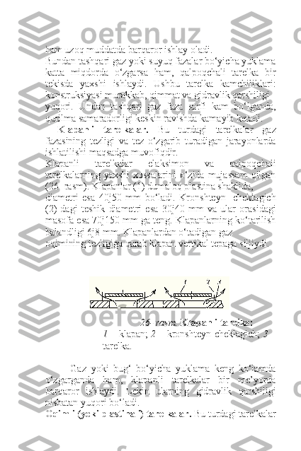 ham uzoq muddatda barqaror ishlay oladi.
Bundan tashqari gaz yoki suyuq fazalar bo‘yicha yuklama
katta   miqdorda   o‘zgarsa   ham,   qalpoqchali   tarelka   bir
tekisda   yaxshi   ishlaydi.   Ushbu   tarelka   kamchiliklari:
konstruksiyasi murakkab, qimmat va gidravlik qarshiligi
yuqori.   Undan   tashqari   gaz   faza   sarfi   kam   bo‘lganda,
qurilma samaradorligi keskin ravishda kamayib ketadi.
Klapanli   tarelkalar.   Bu   turdagi   tarelkalar   gaz
fazasining   tezligi   va   tez   o‘zgarib   turadigan   jarayonlarda
ishlatilishi maqsadga muvofiqdir.
Klapanli   tarelkalar   elaksimon   va   qalpoqchali
tarelkalarning  yaxshi   xossalarini   o‘zida  mujassam  qilgan
(26- rasm). Klapanlar (1) dumaloq plastina shaklida,
diametri   esa   40 ј 50   mm   bo‘ladi.   Kronshteyn-   cheklagich
(2)   dagi   teshik   diametri   esa   30 ј 40   mm   va   ular   orasidagi
masofa esa 70 ј 150 mm ga teng. Klapanlarning ko‘tarilish
balandligi 6 ј 8 mm. Klapanlardan o‘tadigan gaz 
oqimining tezligiga qarab klapan vertikal tepaga siljiydi.
26- rasm.  Klapanli tarelka:
1   – klapan;   2   – kronshteyn-cheklagich;   3   –
tarelka.
Gaz   yoki   bug‘   bo‘yicha   yuklama   keng   ko‘lamda
o‘zgarganda   ham,   klapanli   tarelkalar   bir   me’yorda
barqaror   ishlaydi.   Lekin   ularning   gidravlik   qarshiligi
nisbatan yuqori bo‘ladi.
Oqimli (yoki plastinali) tarelkalar.  Bu turdagi tarelkalar 