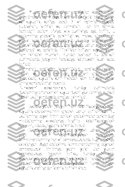 Yuqorida   qayd   etilgan   tarelkalar   samaradorligi
gidrodinamik   rejimlarga   bog‘liq.   Gaz   (yoki   bug‘)   tezligi
va   suyuqlik   sarfiga   qarab   3   xil   rejimlar   mavjud:
pufakchali,   ko‘rikli   va   oqimchali.   Har   bir   rejimda
barbotajli   qatlam   o‘ziga   xos   tuzilishga   ega   bo‘lib,   u
qatlamning   gidravlik   qarshiligi   va   massa   almashinish
yuzasi   kattaligini   xarakterlaydi.   Bunday   tarelkalarning
gidravlik qarshiligi kam, ularni yasash uchun metall kam
sarflanadi   va   tarkibida   iflosliklar   bo‘lgan   suyuqliklarni
ham   ishlatish   mumkin.   Bundan   tashqari   bu   tarelkali
qurilmalarda   jarayonni   harakatga   keltiruvchi   kuch   katta
bo‘ladi.
Oqimchali   tarelkalar   kamchiliklari:   tarelkaga   issiqlik
berish   va   ajralib   chiqqan   issiqlikni   ajratib   olish
murakkab;   suyuqlik   sarfi   nisbatan   kam   bo‘lgani   uchun
uning samaradorligi pastroq.
Purkovchi   absorberlar.   Bunday   qurilmalarda
fazalarning to‘qnashishi suyuq fazani gaz oqimiga purkab
berish usuli yordamida amalga oshiriladi.
Ekstraksiyalash  jarayoni  ham  rektifikatsiyalash kabi
suyuqlik   aralashmalirini   ajratish   uchun   qo‘llaniladi.   Bu
usullarning   qaysi   birini   tanlash   aralashmalar   tarkibidagi
moddalarning   xossalariga   bog‘liq.   Rektifikatsiyalash
jarayoni, odatda, issiqlik ta’sirida boradi.
Ekstraksiyalashni   amalga   oshirish   uchun   issiqlik
talab   etiladi.   Rektifikatsiyalash   aralashma
komponentlarining har xil temperaturalarda bug‘lanishiga
asoslangan.   Agar   aralashma   komponentlarining   qaynash
temperaturasi   bir-biriga   yaqin   yoki   ular   yuqori
temperaturaga   beqaror   bo‘lsa,   bunday   hollarda
ekstraksiyalash jarayonidan foydalaniladi. Tanlab olingan
erituvchining   zichligi   ekstraksiyalanishi   lozim   bo‘lgan
suyuqlik zichligidan kichik bo‘lishi shart. 