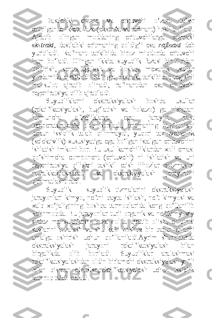 Dastlabki   eritma   va   erituvchi   o‘zaro   ta’sir
ettirilganda ikkita faza (ekstrakt va rafinant) hosil bo‘ladi.
Ajratib   olingan   moddaning   erituvchilarga   eritmasi
ekstrakt ,   dastlabki   eritmaning   qoldig‘i   esa   rafinant   deb
yuritiladi.   Rafinant   tarkibida   biroz   miqdorda   erituvchi
ham   bo‘ladi.   Olingan   ikkita   suyuqlik   fazasi   bir-biridan
tindirish,   sentrafugalash   va   boshqa   mexanik   usullar
yordamida   ajratiladi.   So‘ngra   ekstrakt   tarkibidan   tegishli
mahsulot   ajratib   olinadi,   rafinantdan   esa   erituvchi
regeniratsiya qilib ajratiladi.
Suyuqliklarni   ekstraksiyalash   boshqa   usullar
(rektifikatsiyalash,   bug‘latish   va   hokazo)   ga   nisbatan
birmuncha   afzalliklarga   ega:   jarayon   past
temperaturalarda   olib   boriladi,   eritmaning   bug‘lanishi
uchun   issiqlik   talab   qilinmaydi,   yuqori   tanlovchanlik
(selektivlik) xususiyatiga ega bo‘lgan istalgan erituvchini
ishlatish imkoni bor. Bu usul kamchiliklardan xoli emas:
qo‘shimcha   component   (erituvchi)   ni   ishlatish   va   uni
regeniratsiya   qilishni   tashkil   etish   jihozlar   chizmasini
murakkablashtiradi   va   ekstraksiyalash   jarayonini
qimmatlashtiradi.
Suyuqlik   –   suyuqlik   tizmalarini   ekstraksiyalash
jarayonlari   kimyo,   neftni   qayta   ishlash,   neft   kimyosi   va
xalq   xo‘jaligining   boshqa   tarmoqlarida   keng   qo‘llanilib
kelinmoqda. Bu jarayonlar turli organik va neftkimyoviy
sintez   mahsulotlarini   toza   holda   ajratib   olish,   chiqindi
suvlarini   tozalash   va   shu   kabi   boshqa   bir   qator   ishlarni
amalga   oshirish   uchun   qo‘llaniladi.Ayrim   sharoitlarda
ekstraksiyalash   jarayoni   rektifikatsiyalash   bilan
birgalikda   olib   boriladi.   Suyuqliklar   aralashmasi
rektifikatsiyalashdan oldin birlamchi ekstraksiyalash yo‘li
bilan   qisman   ajratilsa,rektifikatsiyalash   uchun   issiqlik
kamroq talab etiladi. 