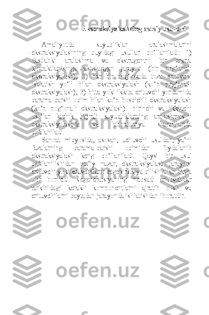 Ekstraksiyalashning asosiy usullari
Amaliyotda   suyuqliklar   aralashmalarini
ekstraksiyalashning   quyidagi   usullari   qo‘llaniladi:   1)
dastlabki   aralashma   va   ekstragentni   bir   marta
kontaktlanishiga   asoslangan   jarayon   (bir   pog‘onali
ekstraksiyalash);   2)   har   bir   pog‘onada   toza   erituvchi
ishlatish   yo‘li   bilan   ekstraksiyalash   (ko‘p   pog‘onali
ekstraksiyalash);  3)  bitta yoki  ikkita erituvchi yordamida
qarama-qarshi   oqim   bilan   ko‘p   bosqichli   ekstraksiyalash
(ko‘p   pog‘onali   ekstraksiyalash).   Birinchi   va   ikkinchi
usullar   kichik   hajmli   suyuqliklarning   aralashmasini
ekstraksiyalashda   va   laboratoriya   sharoitlarida
qo‘llaniladi.
Sanoat   miqyosida,   asosan,   uchuvchi   usuldan,   ya’ni
fazalarning   qarama-qarshi   oqimidan   foydalanib
ekstraksiyalash   keng   qo‘llaniladi.   Qaysi   bir   usul
qo‘llanilishidan   qat’iy   nazar,   ekstraksiyalash   jarayoni
erituvchi yoki eruvchilarni regeniratsiya qilish bilan birga
olib   boriladi.   Regeneratsiyaning   maqsadi   erituvchilar
tarkibidagi   kerakli   komponentlarni   ajratib   olish   va
erituvchilarni qaytadan jarayonda ishlatishdan iboratdir. 