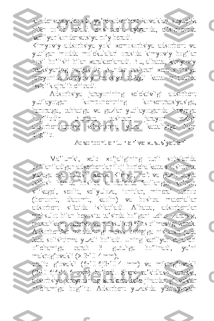 kondensatsiyalanadi,   ya’ni   adsorbent   kovaklari   suyuqlik
bilan   to‘lib   qoladi.   Boshqacha   aytganda,   adsorbentda
karillyar kondensatsiya ro‘y beradi.
Kimyoviy   adsorbsiya   yoki   xemosorbsiya   adsorbent   va
yutilgan   modda   molekulalari   orasida   kimyoviy   bog‘lar
hosil  bo‘lishi   bilan  xarakterlanadi.   Bu,  albatta,  kimyoviy
reaksiyaning   natijasidir.   Bundan   tashqari   xemosorbsiya
jarayonida   kimyoviy   reaksiya   tufayli   katta   miqdorda
issiqlik ajralib chiqadi.
Adsorbsiya   jarayonining   selektivligi   adsorbent
yutilayotgan   komponentning   konsentratsiyasiga,
haroratga,   tabiatiga   va   gazlar   yutilayotganda   bosimga
bog‘liqdir.   Bundan   tashqari   jarayon   tezligi
adsorbentlarning   solishtirma   yuza   kattaligiga   ham
bog‘liq.
                         Adsorbentlar turlari va xususiyatlari
Ma’lumki,   xalq   xo‘jaligining   turli   sohalarida
qo‘llaniladigan adsorbentlar iloji boricha katta solishtirma
yuzaga   ega   bo‘lishi   kerak.   Kimyo,   neft   va   gazni   qayta
ishlash   hamda   boshqa   sanoatlarda   faollangan   ko‘mir,
silikagel,   seolit,   sellyuloza,   ionitlar,   mineral   tuproq
(bentonit,   diatomit,   kaolin)   va   boshqa   materiallar
adsorbent   sifatida   ishlatiladi.   Albatta,   adsorbentlar
mahsulot  bilan  bevosita   ta’sirda  bo‘lgani  uchun  zararsiz,
mustahkam, zaharsiz va mahsulotni iflos qilmasligi kerak.
Adsorbentlar   moddaning   massa   birligiga   nisbatan   juda
kata   solishtirma   yuzali   bo‘ladi.   Uning   karillyar   kanallari
o‘lchamiga   qarab   3   guruhga   bo‘linadi,   ya’ni
makrog‘ovakli (> 2·10-4 mm),
oraliq   g‘ovakli   (6·10-6 ј 2·10-4   mm)   va   mikrog‘ovakli
(2·10-6 ј 6·10-6   mm)   bo‘ladi.   Shuni   ta’kidlash   kerakki,
adsorbsiya jarayonining xarakteri ko‘p jihatdan g‘ovaklar
o‘lchamiga   bog‘liq.   Adsorbent   yuzasida   yutilayotgan 