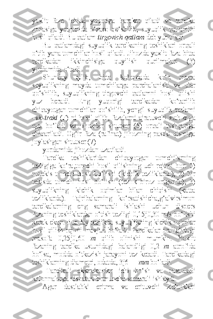 yaxlit   faza   ichida   yuqoriga   harakat   qiladi   va   tarelka
zonasiga   yetganida   o‘zaro   qo‘shilib,   suyuqlik   qatlamini
hosil qiladi. Bu qatlam  tirgovich qatlam  deb yuritiladi.
Bu   qatlamdagi   suyuqlik   tarelkaning   teshiklari   orqali
o‘tib yana tomchilar hosil qiladi. Jihozda yaxlit faza bitta
tarelkadan   ikkinchisiga   quyilish   qurilmalari   (3)
yordamida o‘tadi.
Shunday   qilib,   bitta   kolonnada   ko‘p   marta
suyuqlikning   mayda   tomchilarga   parchalanishi   va   ular
qo‘shilib,   suyuqlikning   tirgovchi   qatlamni   hosil   qilishi
yuz   beradi.   Eng   yuqorigi   tarelkadan   ko‘tarilib
chiqayotgan   tomchilar   qo‘shilib,   yengil   suyuqlik   qatlami
– ekstrakt   (F) ni hosil qilib, fazalarni ajratuvchi sath   a   ga
ega   bo‘ladi   va   jihozdan   shtutser   (5)   orqali   tashqariga
chiqariladi.   Og‘ir   faza   (rafinat)   jihozning   pastki   qismiga
joylashgan shtutser (7)
yordamida jihozdan uzatiladi.
Tarelka   teshiklaridan   chiqayotgan   tomchilarning
tezligiga ko‘ra,tomchi  hosil  qilishning  uch rejimi  bor:  1)
notekis   tomchi   hosil   bo‘lishi   (kichik   tezliklarda);   2)   bir
tekisda   tomchi   hosil   bo‘lishi   (tezlik   biroz   ortganda);   3)
suyuqlikning   kichik   oqimlar   bilan   chiqishi   (katta
tezliklarda).   Tajribalarning   ko‘rsatishicha,g‘alvirsimon
tarelkalarning   eng   samarali   ishlashi   uchun   dispers
fazaning teshiklardan o‘tish tezligi 0,15 ј 0,30 m/s bo‘lishi
kerak ekan. Bunday tezlikda suyuqlikning kichik oqimlar
hosil qilish rejimi mavjud bo‘ladi. Tarelkalar oralig‘idagi
masofa   0,25 ј 0,60   m   qilib   olinishi   mumkin.   Yaxlit
fazaning   tarelka   ustunidagi   balandligi   0,2   m   atrofida
bo‘lsa,   modda   o‘tkazish   jarayoni   tez   ketadi.   Tarelkadagi
teshiklarning diametri, odatda, 3 ј 6 mm  bo‘ladi.
Tarelkali   ekstraktorlar   ichi   bo‘sh   va   nasadkali
kolonnalarga nisbatan birmuncha samarali ishlaydi.
Agar   dastlabki   eritma   va   erituvchi   zichliklari 